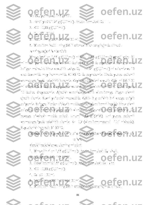 Molekulyar massa: 146 g/mol.
2. Pentil yodid 1.94 g (0,01mol). Brutto formulasi: C
5 H
11 I.
3. KOH 0,55 g (0,01mol).
4. C
2 H
5 OH 20 ml.
5. NaOH ming 5%li eritmasi 20 ml.
6. Xloroform NaOH ning 5% li eritmasi bilan teng hajmda olinadi.
Ishning bajarilish tartibi:
Xinazolin-4-on 1,46 g (0,01mol) ni KOH 0,55 g (0,01mol) va etil spirt   20
ml ni tubi yumoloq kolbaga solib 10 daqiqa 85-90  o
C da qaynatamiz. So’ngra hosil
bo’lgan mahsulot biroz sovutilib ustiga C
5 H
11 I 1.94 g (0,01mol) ni solamiz va 12
soat   davomida   moy   hammomida   80-85   o
C   da   qaynatamiz.   Orada   yupqa   qatlamli
xromatografiyada  tekshirib boramiz. Keyin moddamizni sovutib KOH ni 5% li 20
ml eritmasida 5 daqiqa chayqatamiz va teng hajmda xloroform 20 ml qo’shib yana
10   daqiqa   chayqatamiz.   Ajratish   voronkasiga   solib   xloroformga   o’tgan   qismni
ajratib   olamiz.   Suvni   yo’qotish   maqsadida   K
2 SO
4   3   g   qo’shib   3-4   soatga   qo’yib
qo’yamiz. So’ngra filtrdan o’tkazib moddamizdan xloroformni haydab biroz qismi
qolganda   olib   petri   chashkaga   quyib   xloroform   uchguncha   ochiq   qoldiramiz.   Oq
paxtaga   o’xshash   modda   qoladi.   Unum:   1,59   g   (74%).   Uni   yupqa   qatlamli
xromatografiyada   tekshirib   olamiz.   R
f   =0,7   (xloroform:metanol     10:1   nisbatda).
Suyuqlanish harorati: 51-52  o
C.
Xinazolin-4-on geksilbromid bilan reaksiyasidan 3-geksilxinazolin-4-on
olish.
Kerakli reaktivlar va ularning miqdori:
1. Xinazolin-4-on 1,46 g (0,01mol). Brutto formulasi: C
8 H
6 N
2 O. 
Molekulyar massa: 146 g/mol.
2. Geksilbromid:1.64 g (0,01mol). Brutto formulasi: C
6 H
13 Br.
3. KOH 0,55 g (0,01mol).
4. C
2 H
5 OH 20 ml.
5. NaOH ming 5% li eritmasi 20 ml.
6. Xloroform NaOH ning 5% li eritmasi bilan teng hajmda olinadi.
81 