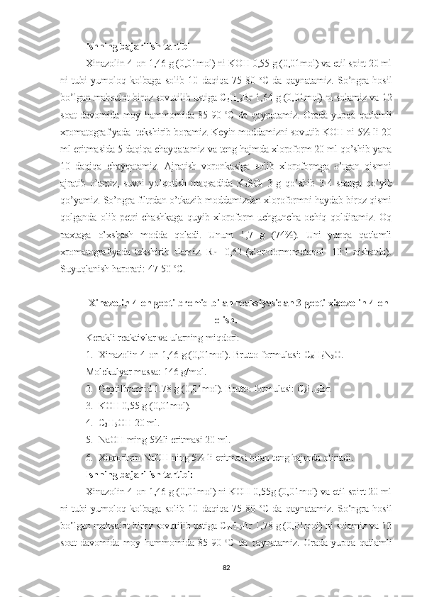 Ishning bajarilish tartibi
Xinazolin-4-on 1,46 g (0,01mol) ni KOH 0,55 g (0,01mol) va etil spirt 20 ml
ni   tubi   yumoloq   kolbaga   solib   10   daqiqa   75-80   o
C   da   qaynatamiz.   So’ngra   hosil
bo’lgan mahsulot biroz sovutilib ustiga C
6 H
13 Br   1,64 g (0,01mol) ni solamiz va 12
soat   davomida   moy   hammomida   85-90   o
C   da   qaynatamiz.   Orada   yupqa   qatlamli
xromatografiyada  tekshirib boramiz. Keyin moddamizni sovutib KOH ni 5% li 20
ml eritmasida 5 daqiqa chayqatamiz va teng hajmda xloroform 20 ml qo’shib yana
10   daqiqa   chayqatamiz.   Ajratish   voronkasiga   solib   xloroformga   o’tgan   qismni
ajratib   olamiz,   suvni   yo’qotish   maqsadida   K
2 SO
4   3   g   qo’shib   3-4   soatga   qo’yib
qo’yamiz. So’ngra filtrdan o’tkazib moddamizdan xloroformni haydab biroz qismi
qolganda   olib   petri   chashkaga   quyib   xloroform   uchguncha   ochiq   qoldiramiz.   Oq
paxtaga   o’xshash   modda   qoladi.   Unum   1,7   g   (74%).   Uni   yupqa   qatlamli
xromatografiyada   tekshirib   olamiz.   R
f   =0,62   (xloroform:metanol     10:1   nisbatda).
Suyuqlanish harorati: 47-50  o
C.
Xinazolin-4-on geptilbromid bilan reaksiyasidan 3-geptilxiaozolin-4-on
olish.
Kerakli reaktivlar va ularning miqdori:
1. Xinazolin-4-on 1,46 g (0,01mol). Brutto formulasi: C
8 H
6 N
2 O. 
Molekulyar massa: 146 g/mol.
2. Geptilbromid 1.78 g (0,01mol). Brutto formulasi: C
7 H
15 Br.
3. KOH 0,55 g (0,01mol).
4. C
2 H
5 OH 20 ml.
5. NaOH ming 5%li eritmasi 20 ml.
6. Xloroform NaOH ning 5% li eritmasi bilan teng hajmda olinadi.
Ishning bajarilish tartibi:
Xinazolin-4-on 1,46 g (0,01mol) ni KOH 0,55g (0,01mol) va etil spirt 20 ml
ni   tubi   yumoloq   kolbaga   solib   10   daqiqa   75-80   o
C   da   qaynatamiz.   So’ngra   hosil
bo’lgan mahsulot biroz sovutilib ustiga C
7 H
15 Br 1,78 g (0,01mol) ni solamiz va 12
soat   davomida   moy   hammomida   85-90   o
C   da   qaynatamiz.   Orada   yupqa   qatlamli
82 