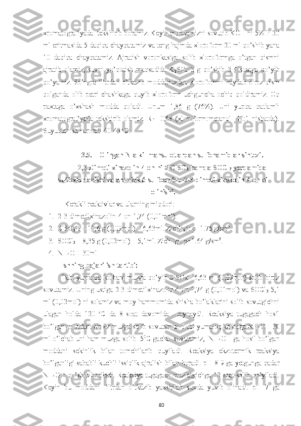 xromatografiyada  tekshirib boramiz. Keyin moddamizni sovutib KOH ni 5% li 20
ml eritmasida 5 daqiqa chayqatamiz va teng hajmda xloroform 20 ml qo’shib yana
10   daqiqa   chayqatamiz.   Ajratish   voronkasiga   solib   xloroformga   o’tgan   qismni
ajratib   olamiz,   suvni   yo’qotish   maqsadida   K
2 SO
4   3   g   qo’shib   3-4   soatga   qo’yib
qo’yamiz. So’ngra filtrdan o’tkazib moddamizdan xloroformni haydab biroz qism
qolganda   olib   petri   chashkaga   quyib   xloroform   uchguncha   ochiq   qoldiramiz.   Oq
paxtaga   o’xshash   modda   qoladi.   Unum   1,86   g   (76%).   Uni   yupqa   qatlamli
xromatografiyada   tekshirib   olamiz.   R
f   =0,68   (xloroform:metanol     10:1   nisbatda).
Suyuqlanish harorati 40-43  o
C.
3.5. Olingan N-alkil mahsulotlardan sulfonamidlar sintezi .
2,3-Dimetilxinazolin-4-on ni HClSO
3  hamda SOCl
2  yordamida
sulfoxlorlanishi va ammiak 6-sulfoamido-2-3-dimetilxinazolin-4-on ni
olinishi.
Kerakli reaktivlar va ularning miqdori: 
1. 2-3-dimetilxinazolin-4-on 1,74 (0,01mol).
2. ClSO
3 H – 11,6 g (0,09mol) = 6,63ml. Zichligi: ρ=1.75 g/sm 3
.
3. SOCl
2  – 8,35 g (0,02mol) = 5,1ml. Zichligi: ρ=1.64 g/sm 3
.
4. NH
4 OH-30ml
Ishning bajarilish tartibi:
Tubi yumaloq kolbani muzga qo’yib ClSO
3 H 6,63 ml (0,09mol) solib biroz
sovutamiz. Uning ustiga 2-3-dimetilxinazolin-4-on 1,74 g (0,01mol) va SOCl
2   5,1
ml (0,02mol) ni solamiz va moy hammomida shisha bo’laklarini solib sovutgichni
ulagan   holda   120   o
C   da   8   soat   davomida     qaynaydi.   Reaksiya   tugagach   hosil
bo’lgan moddani bir oz muzga solib sovutamiz. Tubi yumaloq kolbaga NH
4 OH 30
ml o’lchab uni ham muzga solib -5 0
C gacha  sovutamiz,  NH
4 OH ga hosil bo’lgan
moddani   sekinlik   bilan   tomchilarib   quyiladi.   Reaksiya   ekzotermik   reaksiya
bo’lganligi sababli kuchli issiqlik ajralish bilan boradi. pH 8-9 ga yetgunga qadar
NH
4 OH qo’shib boriladi. Reaksiya tugagach muzlatgichga 12 soat solib qo’yiladi.
Keyin   bu   moddani   filtrdan   o’tkazib   yaxshilab   suvda   yuvib   olinadi.   pH=7   ga
83 