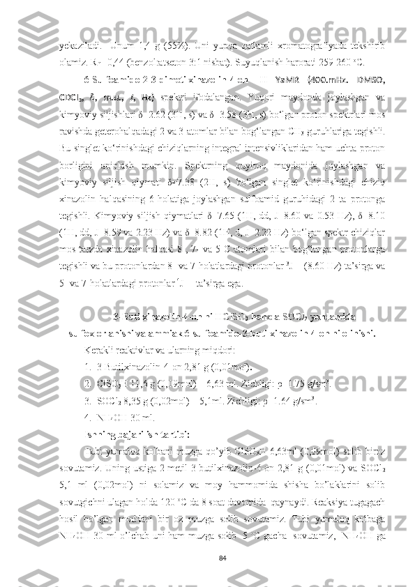 yekaziladi.     Unum   1,4   g   (55%).   Uni   yupqa   qatlamli   xromatografiyada   tekshirib
olamiz. R
f  =0,44 (benzol:atseton 3:1 nisbat). Suyuqlanish harorati 259-260  o
C.
6-Sulfoamido-2-3-dimetilxinazolin-4-on   1
H   YaMR   (400.mHz.   DMSO,
CDCI
3 ,   δ ,   m.u.,   J ,   Hz)   spektri   ifodalangan.   Yuqori   maydonda   joylashgan   va
kimyoviy siljishlari δ=2.62 (3H, s) va δ=3.58 (3H, s) bo‘lgan proton spektrlari mos
ravishda geterohalqadagi 2 va 3-atomlar bilan bog‘langan CH
3  guruhlariga tegishli.
Bu singlet ko‘rinishdagi chiziqlarning integral intensivliklaridan ham uchta proton
borligini   aniqlash   mumkin.   Spektrning   quyiroq   maydonida   joylashgan   va
kimyoviy   siljish   qiymati   δ=7.38   (2H,   s)   bo‘lgan   singlet   ko‘rinishdagi   chiziq
xinazolin   halqasining   6-holatiga   joylashgan   sulfoamid   guruhidagi   2   ta   protonga
tegishli.  Kimyoviy  siljish  qiymatlari  δ=7.65  (1H,  dd, J=8.60  va  0.53 Hz),  δ=8.10
(1H, dd, J=8.59 va 2.23 Hz) va δ=8.82 (1H, d, J=2.22 Hz) bo‘lgan spektr chiziqlar
mos  tarzda  xinazolin  halqasi   8-,  7-  va  5-C  atomlari   bilan  bog‘langan   protonlarga
tegishli va bu protonlardan 8- va 7-holatlardagi protonlar  3
J
HH  (8.60 Hz) ta’sirga va
5- va 7-holatlardagi protonlar  4
J
HH  
 ta’sirga ega.
3-Butilxinazolin-4-on ni HClSO
3  hamda SOCl
2  yordamida
sulfoxlorlanishi va ammiak 6-sulfoamido-3-butilxinazolin-4-on ni olinishi.
Kerakli reaktivlar va ularning miqdori:
1. 3-Butilxinazolin-4-on 2,81 g (0,01mol) .
2. ClSO
3 H 11,6 g (0,09mol) = 6,63 ml. Zichligi: ρ=1.75 g/sm 3
.
3. SOCl
2  8,35 g (0,02mol) = 5,1ml. Zichligi: ρ=1.64 g/sm 3
.
4. NH
4 OH 30 ml.
Ishning bajarilish tartibi:
Tubi   yumaloq kolbani   muzga qo’yib ClSO
3 H 6,63ml   (0,09mol)  solib  biroz
sovutamiz. Uning ustiga 2-metil-3-butilxinazolin-4-on 2,81 g (0,01mol) va SOCl
2
5,1   ml   (0,02mol)   ni   solamiz   va   moy   hammomida   shisha   bo’laklarini   solib
sovutgichni ulagan holda 120  o
C da 8 soat davomida  qaynaydi. Reaksiya tugagach
hosil   bo’lgan   moddani   bir   oz   muzga   solib   sovutamiz.   Tubi   yumaloq   kolbaga
NH
4 OH 30 ml o’lchab uni ham muzga solib -5   o
C gacha   sovutamiz,   NH
4 OH ga
84 