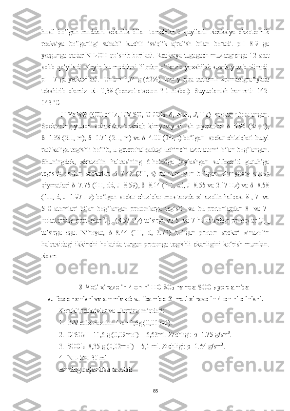 hosil   bo’lgan   moddani   sekinlik   bilan   tomchilarib   quyiladi.   Reaksiya   ekzotermik
reaksiya   bo’lganligi   sababli   kuchli   issiqlik   ajralish   bilan   boradi.   pH=8-9   ga
yetgunga qadar NH
4 OH qo’shib boriladi. Reaksiya tugagach muzlatgichga 12 soat
solib qo’yiladi. Keyin bu moddani filtrdan o’tkazib yaxshilab suvda yuvib olinadi.
pH=7 ga yetkaziladi.   Unum 1,74 g (62%). Uni yupqa qatlamli xromatografiyada
tekshirib   olamiz.   R
f =0,38   (benzol:atseton   3:1   nisbat).   Suyuqlanish   harorati:   142-
143  o
C
1
H   YaMR (400.mHz. DMSO, CDCI
3 ,   δ , m.u.,   J , Hz)    
spektri ifodalangan.
Spektrning   yuqori   sohasidan   boshlab   kimyoviy   siljish   qiymatlari   δ=0.96   (3H,   t),
δ=1.38 (2H, m), δ=1.71 (2H, m) va δ=4.00 (2H, t) bo‘lgan   spektr chiziqlari butyl
radikaliga tegishli bo‘lib, u geterohalqadagi uchinchi azot atomi bilan bog‘langan.
Shuningdek,   xinazolin   halqasining   6-holatiga   joylashgan   sulfoamid   guruhiga
tegishli   proton   spektrlari   δ=7.43   (2H,   s)   da   namoyon   bo‘lgan.   Kimyoviy   siljish
qiymatlari δ=7.75 (1H, dd, J=8.59), δ=8.14 (1H, dd, J=8.55 va 2.17 Hz) va δ=8.58
(1H, d, J=1.97 Hz) bo‘lgan spektr chiziqlar mos tarzda xinazolin halqasi 8-, 7- va
5-C   atomlari   bilan   bog‘langan   protonlarga   tegishli   va   bu   protonlardan   8-   va   7-
holatlardagi protonlar   3
J
HH  (8.57 Hz) ta’sirga va 5- va 7-holatlardagi protonlar   4
J
HH
ta’sirga   ega.   Nihoyat,   δ=8.44   (1H,   d,   3.72)   bo‘lgan   proton   spektri   xinazolin
halqasidagi   ikkinchi   holatida   turgan  protonga  tegishli   ekanligini   ko‘rish   mumkin.
Rasm 
3-Metilxinazolin-4-on ni HClSO
3  hamda SOCl
2  yordamida
sulfoxlorlanishi va ammiak 6-sulfoamido-3-metilxinazolin-4-on ni olinishi.
Kerakli reaktivlar va ularning miqdori:
1. 3-Metilxinazolin-4-on 1,6g (0,01mol).
2. ClSO
3 H  11,6 g (0,09mol) = 6,63ml. Zichligi: ρ=1.75 g/sm 3
.
3. SOCl
2   8,35 g (0,02mol) = 5,1 ml. Zichligi: ρ=1.64 g/sm 3
.
4. NH
4 OH 30 ml.
Ishning bajarilish tartibi:
85 