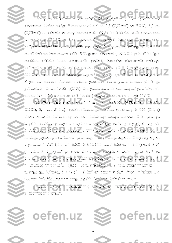Tubi yumaloq kolbani muzga qo’yib ClSO
3 H 6,63 ml (0,09mol) solib biroz
sovutamiz.   Uning   ustiga   3-metilxinazolin-4-on   1,6   (0,01mol)   va   SOCl
2   5,1   ml
(0,02mol)   ni   solamiz   va   moy   hammomida   shisha   bo’laklarini   solib   sovutgichni
ulagan   holda   120   o
C   da   8   soat   davomida     qaynaydi.   Reaksiya   tugagach   hosil
bo’lgan moddani bir oz muzga solib sovutamiz. Tubi yumaloq kolbaga NH
4 OH  30
ml o’lchab uni ham muzga solib -5  o
C gacha  sovutamiz,  NH
4 OH ga hosil bo’lgan
moddani   sekinlik   bilan   tomchilarib   quyiladi.   Reaksiya   ekzotermik   eraksiya
bo’lganligi sababli kuchli issiqlik ajralish bilan boradi. pH 8, 9 ga yetgunga qadar
NH
4 OH qo’shib boriladi. Reaksiya tugagach muzlatgichga 12 soat  solib qo’yiladi.
Keyin   bu   moddani   filtrdan   o’tkazib   yaxshilab   suvda   yuvib   olinadi.   pH=7   ga
yetkaziladi.  Unum 1,485 g (61%). Uni yupqa qatlamli xromatografiyada tekshirib
olamiz. R
f  =0,6 (benzol:atseton 3:1 nisbat). Suyuqlanish harorati : 145-147  o
C.
6-Sulfoamido-3-metilxinazolin-4-on   1
H   YaMR   (400.mHz.   DMSO,
CDCI
3 ,   δ ,   m.u.,   J ,   Hz)    
spektri   ifodalangan.   Ushbu   spektrdagi   δ=3.51   (3H,   s)
chiziq   xinazolin   halqasining   uchinchi   holatidagi   azotga   birikkan   CH
3   guruhiga
tegishli.   Spektrning   quyiroq   maydonida   joylashgan   va   kimyoviy   siljish   qiymati
δ=7.37   (2H,   s)   bo‘lgan   singlet   ko‘rinishdagi   chiziq   xinazolin   halqasining   6-
holatiga joylashgan sulfoamid guruhidagi  2 ta protonga tegishli. Kimyoviy siljish
qiymatlari δ=7.71 (1H, d, J=8.53), δ=8.10 (1H, dd, J=8.58 va 2.19 Hz) va δ=8.54
(1H, d, J=2.15 Hz) bo‘lgan spektr chiziqlar mos tarzda xinazolin halqasi 8-, 7- va
5-C   atomlari   bilan   bog‘langan   protonlarga   tegishli   va   bu   protonlardan   8-   va   7-
holatlardagi protonlar   3
J
HH  (8.55 Hz) ta’sirga va 5- va 7-holatlardagi protonlar   4
J
HH
ta’sirga ega. Nihoyat, δ=8.37 (1H, s) bo‘lgan proton spektri xinazolin halqasidagi
ikkinchi holatida turgan protonga tegishli ekanligini ko‘rish mumkin.
Barcha   olingan   moddalarning   suyuqlanish   harorati   ‘’Boits’’   asbobi
yordamida o’lchangan.
86 