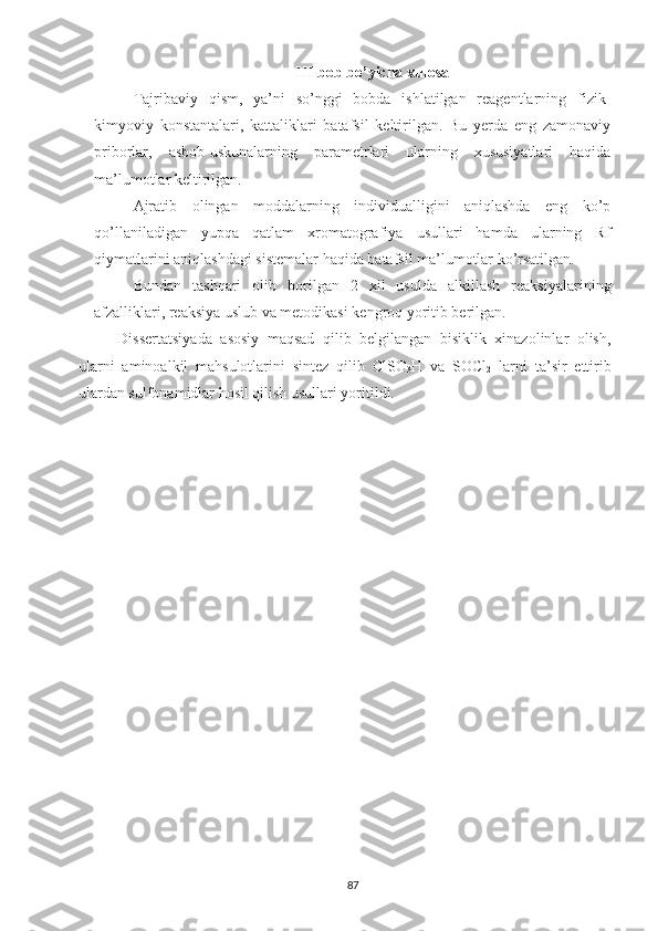 III bob bo’yicha xulosa
Tajribaviy   qism,   ya’ni   so’nggi   bobda   ishlatilgan   reagentlarning   fizik-
kimyoviy   konstantalari,   kattaliklari   batafsil   keltirilgan.   Bu   yerda   eng   zamonaviy
priborlar,   asbob-uskunalarning   parametrlari   ularning   xususiyatlari   haqida
ma’lumotlar keltirilgan. 
Ajratib   olingan   moddalarning   individualligini   aniqlashda   eng   ko’p
qo’llaniladigan   yupqa   qatlam   xromatografiya   usullari   hamda   ularning   Rf
qiymatlarini aniqlashdagi sistemalar haqida batafsil ma’lumotlar ko’rsatilgan. 
Bundan   tashqari   olib   borilgan   2   xil   usulda   alkillash   reaksiyalarining
afzalliklari, reaksiya uslub va metodikasi kengroq yoritib berilgan. 
Dissertatsiyada   asosiy   maqsad   qilib   belgilangan   bisiklik   xinazolinlar   olish,
ularni   aminoalkil   mahsulotlarini   sintez   qilib   ClSO
3 H   va   SOCl
2   larni   ta’sir   ettirib
ulardan sulfonamidlar hosil qilish usullari yoritildi.
87 