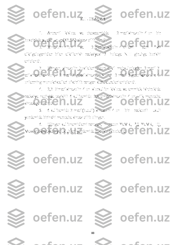 XULOSALAR
1. Antranil   kislota   va   tiatsetamidda     2-metilxinazolin-4-on   bir
bosqichda yuqori unum(83,5%) sintez qilib olindi. 
2. Xinazolin-4-on   va   2-metilxinazolin-4-onlarni   turli   xil
alkilgalogenidlar   bilan   alkillanish   reaksiyasi   3-   holatga   N-H   giruhga   borishi
aniqlandi.
3. Olingan   xinazolin   hosilalari   qatori   alkil   mahsulotlardan   2-metil-3-
etilxinazolin-4-on,   2-metil-3-geksilxinazolin-4-on,   2-metil-3-geptilxinazolin-4-
onlarrning monokristallari o’stirilib rentgen sturukturalari aniqlandi.
4. 2,3-Dimetilxinazolin-4-on   xlorsulfon   kislota   va   ammiak   ishtirokida
reaksiya   natijsida   tegishli   6-sulfoamido   2,3-dimetilxinazolin-4-on     ilk   marotaba
sintez qilib olindi.
5. 6-sulfoamido-3-metil(butuil)-xinazolin-4-on   bir   reaktorli   usuli
yordamida birinchi marotaba sintez qilib olingan. 
6. Olingan sulfonamidlarni rentgen,  1
H praton YaMR,   13
C  YaMR,  IQ,
Mass spektraaskopiya uslublari yordamida tuzilishi isbotlandi.
88 