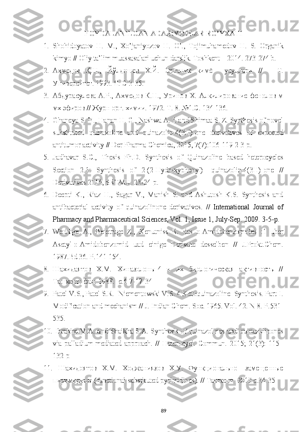 FOYDALANILGAN ADABIYOTLAR RO’YXATI
1. Shohidoyatov   H .   M .,   Xo ’ janiyozov   H .   O ’.,   Tojimuhamedov   H .   S .   О rganik
kimyo   //   Oliy   ta ’ lim   muassasalari   uchun   darslik .  Toshkent  – 2014. 273-274  b .
2. Ахмедов   Қ.Н.,   Йўлдошев   Х.Й.   Органик   кимё     усуллари   //     -Т.
Университет. 1993. II. С 3-35.
3. Абдурасулева   А.Р.,   Ахмедов   К.Н.,   Уринов   Х.   Алкилирование   фенолов   м
мх эфиров // Журн орг. химии. 1972. Т. 8. №1.С. 134-136.
4. Ghaneya S. H., Hanan H. G., Nashwa A. I. and Shimaa S. Z. Synthesis of novel
substituted   quinazoline   and   quinazolin-4(3 H )-one   derivatives   of   expected
antitumor activity  //  Der Pharma Chemica, 2015, 7(7):106-119 2-3-p.
5. Jadhavar   S.C.,   Thesis   Ph.D.   Synthesis   of   Quinazoline   based   heterocycles
Section   2.1:   Synthesis   of   2-(2-Hydroxyphenyl)-   quinazolin-4(3H)-one   //
Derivatives 2016, SRTMU. 23-24-p.
6. Deepti   K.,   Riaz   H.,   Sagar   V.,   Manish   S.   and   Ashutosh   K.S.   Synthesis   and
antibacterial   activity   of   quinazolinone   derivatives.   //   International   Journal   of
Pharmacy and Pharmaceutical Sciences, Vol. 1, Issue 1, July-Sep. 2009. 3-5-p.
7. Weddige   A.,   Bei е trage   Z.,   Kenutniss   R.   des   o-Amidobenzomides   :1   uber
Asetyl-o-Amidobenzomid   uad   einige   Derivate   desselben   //   J.Prokt.Chem.
1987.Bd 36. P.141-154.
8. Шахидаятов   Х.М.   Хиназолоны-4   и   их   биологическая   активность   //
Ташкент: фан. 1988.  с.6-7-17-34
9. Patel V.S., Patel S.R.  Niementowski V.S. 4-Ketoquinazoline  Synthesis. Part I.
Modification and mechanism // J. Indian Chem. Soc. 1965. Vol. 42. N 8. P.531-
535. 
10.   Ibrahim M.A. and Shaikha S.A.   Synthesis of quinazolines and quinazolinones
via   palladium-mediated   approach.   //   Heterocycl.   Commun.   2015;   21(3):   115–
132-p 
11.   Шахидоятов   Х.М.   Ходжаниязов   Х.У.   Функционально-   замещенные
пиримидины (functional substituted pyrimidines). // Ташкент- 2010 c.34-35
89 