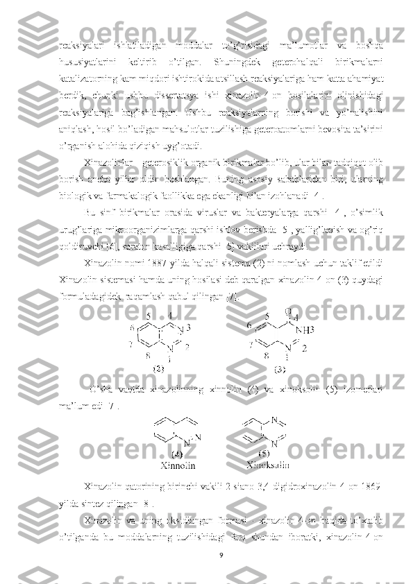 reaksiyalari   ishlatiladigan   moddalar   to’g’risidagi   ma’lumotlar   va   boshqa
hususiyatlarini   keltirib   o’tilgan.   Shuningdek   geterohalqali   birikmalarni
katalizatorning kam miqdori ishtirokida atsillash reaksiyalariga ham katta ahamiyat
berdik,   chunki   ushbu   dissertatsya   ishi   xinazolin-4-on   hosilalarini   olinishidagi
reaksiyalariga   bag’ishlangan.   Ushbu   reaksiyalarning   borishi   va   yo’nalishini
aniqlash, hosil bo’ladigan mahsulotlar tuzilishiga geteroatomlarni bevosita ta’sirini
o’rganish alohida qiziqish uyg’otadi.
Xinazolinlar – geterosiklik organik birikmalar bo’lib, ular bilan tadqiqot olib
borish   ancha   yillar   oldin   boshlangan.   Buning   asosiy   sabablaridan   biri,   ularning
biologik va farmakalogik faollikka ega ekanligi bilan izohlanadi [4]. 
Bu   sinf   birikmalar   orasida   viruslar   va   bakteryalarga   qarshi   [4],   o’simlik
urug’lariga mikroorganizimlarga qarshi ishlov berishda [5], yallig’lanish va og’riq
qoldiruvchi [6], saraton kasalligiga qarshi [5] vakillari uchraydi. 
Xinazolin nomi 1887-yilda halqali sistema (2) ni nomlash uchun taklif etildi
Xinazolin sistemasi hamda uning hosilasi deb qaralgan xinazolin-4-on (3) quydagi
formuladagidek  raqamlash qabul qilingan [7]. 
  O’sha   vaqtda   xinazolinning   xinnolin   (4)   va   xinoksolin   (5)   izomerlari
ma’lum edi [7].
Xinazolin qatorining birinchi vakili 2-siano-3,4-digidroxinazolin-4-on 1869-
yilda sintez qilingan [8].
Xinazolin   va   uning   oksidlangan   formasi   -   xinazolin-4-on   haqida   to’xtalib
o’tilganda   bu   moddalarning   tuzilishidagi   farq   shundan   iboratki,   xinazolin-4-on
9 