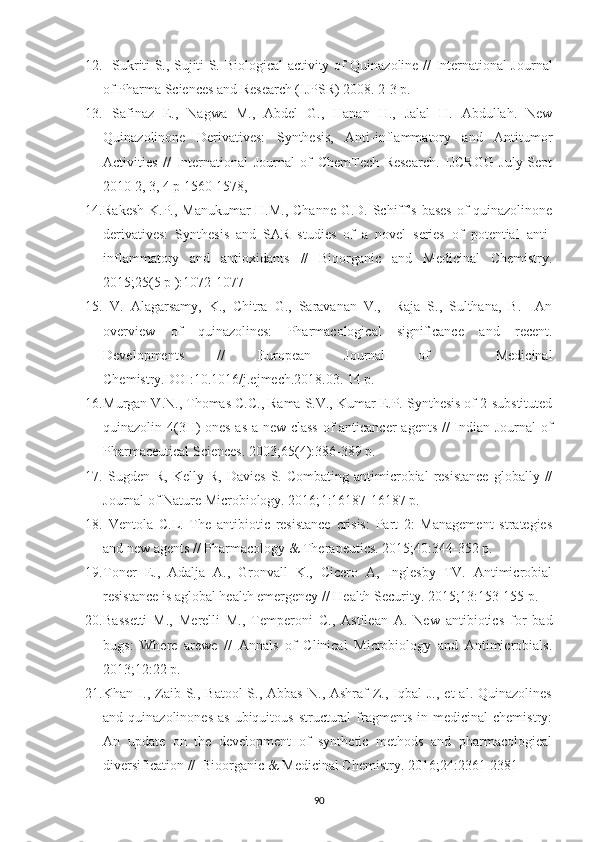 12.    Sukriti S., Sujiti S.   Biological activity of Quinazoline   // International Journal
of Pharma Sciences and Research (IJPSR) 2008. 2-3 p.
13.   Safinaz   E.,   Nagwa   M.,   Abdel   G.,   Hanan   H.,   Jalal   H.   Abdullah.   New
Quinazolinone   Derivatives:   Synthesis,   Anti-inflammatory   and   Antitumor
Activities   //   International   Journal   of   ChemTech   Research.   IJCRGG   July-Sept
2010 2, 3, 4 p 1560-1578,
14. Rakesh K.P., Manukumar H.M., Channe G.D. Schiff’s bases  of quinazolinone
derivatives:   Synthesis   and   SAR   studies   of   a   novel   series   of   potential   anti-
inflammatory   and   antioxidants   //   Bioorganic   and   Medicinal   Chemistry.
2015; 25 (5 p ):1072-1077
15.   V.   Alagarsamy,   K.,   Chitra   G.,   Saravanan   V.,     Raja   S.,   Sulthana,   B.     An
overview   of   quinazolines:   Pharmacological   signiﬁcance   and   recent.
Developments   //   European   Journal   of     Medicinal
Chemistry.DOI:10.1016/j.ejmech.2018.03. 14 p.
16. Murgan V.N., Thomas C.C., Rama S.V., Kumar E.P. Synthesis of 2-substituted
quinazolin-4(3H)-ones as a new class of anticancer agents // Indian Journal  of
Pharmaceutical Sciences. 2003; 65 (4):386-389 p.
17.   Sugden  R,  Kelly  R,   Davies   S.  Combating   antimicrobial  resistance  globally  //
Journal of Nature Microbiology. 2016; 1 :16187-16187 p.
18.   Ventola   C.L.   The   antibiotic   resistance   crisis:   Part   2:   Management   strategies
and new agents // Pharmacology & Therapeutics. 2015; 40 :344-352 p. 
19. Toner   E.,   Adalja   A.,   Gronvall   K.,   Cicero   A,   Inglesby   TV.   Antimicrobial
resistance is aglobal health emergency // Health Security. 2015; 13 :153-155 p. 
20. Bassetti   M.,   Merelli   M.,   Temperoni   C.,   Astilean   A.   New   antibiotics   for   bad
bugs:   Where   arewe   //   Annals   of   Clinical   Microbiology   and   Antimicrobials.
2013; 12 :22 p.  
21. Khan  I.,  Zaib  S., Batool   S., Abbas   N., Ashraf   Z.,  Iqbal   J.,  et  al.  Quinazolines
and quinazolinones   as  ubiquitous  structural   fragments  in  medicinal  chemistry:
An   update   on   the   development   of   synthetic   methods   and   pharmacological
diversification //  Bioorganic & Medicinal Chemistry. 2016; 24 :2361-2381 
90 