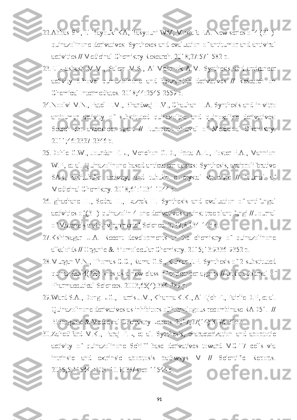 22. Abbas SY, El-Bayouki KA, Basyouni WM, Mostafa EA. New series of 4 (3 H )-
quinazolinone derivatives: Syntheses and evaluation of antitumor and antiviral
activities // Medicinal Chemistry Research. 2018; 27 :571-582 p.
23. EI-Hashash   M.M.,   Salem   M.S.,   Al-Mabrook   A.M.   Synthesis   and   anticancer
activity   ofnovel   quinazolinone   and   benzamide   derivatives   //   Research   on
Chemical Intermediates.  2018; 44 :2545-2559 p.
24. Noolvi M.N., Patel H.M., Bhardwaj H.V., Chauhan H.A. Synthesis and  in vitro
antitumor   activity   of   substituted   quinazoline   and   quinoxaline   derivatives:
Search   for   anticancer   agent   //   European   Journal   of   Medicinal   Chemistry.
2011; 46 :2327-2346 p.
25. Dohle   G.W.,   Jourdan   F.L.,   Menchon   G.D.,   Prota   A.E.,   Foster   P.A.,   Mannion
W.P, et  al. Quinazolinone based  anticancer  agents:  Synthesis,  antiproliferative
SAR,   antitubulin   activity,   and   tubulin   co-crystal   structure   //   Journal   of
Medicinal Chemistry. 2018; 61 :1031-1044 p.
26. Ighachane   H.,   Sedra   H.,   Lazrek   H.   Synthesis   and   evaluation   of   antifungal
activities of (3 H )-quinazolin-4-one derivatives against tree plant fungi // Journal
of Materials and Environmental Science. 2017; 8 :134-143 p. 
27. Kshirsagar   U.A.   Recent   developments   in   the   chemistry   of   quinazolinone
alkaloids // Organic & Biomolecular Chemistry. 2015; 13 :9336-9352 p. 
28. Murgan V.N., Thomas C.C., Rama G.S., Kumar E.P. Synthesis of 2-substituted
quinazolin-4(3H)-ones as a new class of anticancer agents // Indian Journal  of
Pharmaceutical Sciences. 2003; 65 (4):386-389 p.
29. Ward S.A., Dong L.G., Harris J.M., Khanna K.K., Al-Ejeh F., Fairlie D.P, et al.
Quinazolinone derivatives as inhibitors of homologous recombinase RAD51.  //
Bioorganic & Medicinal Chemistry Letters. 2017; 27 (14):3096-3100 
30. Zahedifard   M.K.,   Faraj   F.L,   et   al.   Synthesis,   characterization   and   apoptotic
activity   of   quinazolinone   Schiff   base   derivatives   toward   MCF-7   cells   via
intrinsic   and   extrinsic   apoptosis   pathways   M   //   Scientific   Reports.
2015; 5 :11544.  DOI: 10.1038/ srep   11544  p.
91 
