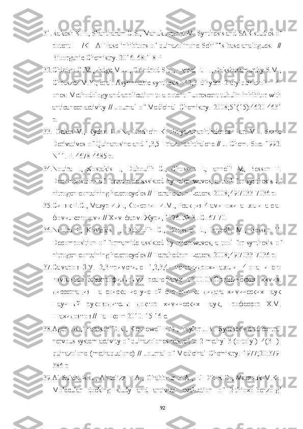 31. Rakesh K.P., Shantharam C.S., Manukumar H.M. Synthesis and SAR studies of
potent   H+/K+-ATPase   inhibitors  of   quinazolinone-Schiff’s   base   analogues.     //
Bioorganic Chemistry. 2016.  68 :1-8 P
32. Chinigo G.M., Paige M.H., Grindrod S.T., Hamel E.H., Dakshanamurthy S.M.,
Chruszcz M.Y., et al. Asymmetric synthesis of 2,3-dihydro-2-arylquinazolin- 4-
ones: Methodology and application to a potent fluorescent tubulin inhibitor with
anticancer   activity   //   Journal   of   Medicinal   Chemistry.   2008; 51 (15):4620-4631
p.
33.   Oakes   V.,   Rydon   H.   N.,   Undhein   K.   Polyazanaphthalenes.   Part   VII.   Some
Derivatives of Quinarosine and 1,3,5-Triazanaphthalene // J. Chem. Soc. 1992.
N11. P. 4678-4685  p.
34. Nouira   I.,   Kostakis   I.,   Dubouilh   C.,   Chosson   E,   Iannelli   M,   Besson   T.
Decomposition   of   formamide   assisted   by   microwaves,   a   tool   for   synthesis   of
nitrogen-containing heterocycles // Tetrahedron Letters. 2008; 49 :7033-7036 p.
35. Синяк Р.С., Мазур И.Я., Кочергин И.М., Реакция 4-аминохина- золина с а-
фомилкетонами // Хим-фарм. Жури , 1076. № 3 .  С . 67-70. 
36. Nouira   I.,   Kostakis   I.,   Dubouilh   C.,   Chosson   E.,   Iannelli   M.,   Besson   T.
Decomposition   of   formamide   assisted   by   microwaves,   a   tool   for   synthesis   of
nitrogen-containing heterocycles // Tetrahedron Letters. 2008; 49 :7033-7036 p.
37. Самаров   З.У.   2,3-триметилен-1,2,3,4-   тетрагидрохиназолин-4-она   и   его
гомологов   электрофильными   реагентами   02.00.03-Органическая   химия.
диссертация   На   соискание   ученой   степени   кандидата   химических   наук
Научный   руководитель:   доктор   химических   наук,   профессор   Х.М.
Шахидоятов // Ташкент-2010. 15-16  c .
38. Ager   I.R.,   Harrison   D.R.,   Kennewell   P.D.,   Taylor   J.B..   Synthesis   and   central
nervous system activity of quinazolones related to 2-methyl-3-(o-tolyl)- 4(3H)-
quinazolone   (methaqualone)   //   Journal   of   Medicinal   Chemistry.   1977; 20 :379-
386 p
39. Al-Salahi   R.L.,   Abuelizz   H.A.,   Ghabbour   H.A.,   El-Dib   R.G.,   Marzouk   M.K..
Molecular   docking   study   and   antiviral   evaluation   of   2-thioxo-benzo[g]
92 