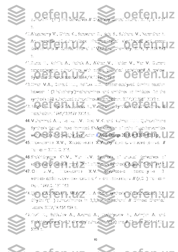 quinazolin-4(3H)-one   derivatives   //   Chemistry   Central   Journal.   2016; 19 :10-21
p.
40. Alagarsamy   V.,   Chitra   K.,   Saravanan   G.,   Raja   S.,   Sulthana   M.,   Narendhar   B.
An   overview   of   quinazolines:   Pharmacological   significance   and   recent
developments   //   European   Journal   of   Medicinal   Chemistry.   2018; 151 :628-685
p.
41. Gupta   T.,   Rohilla   A.,   Pathak   A.,   Akhtar   M.,   Haider   M.,   Yar   M.   Current
perspectives   on   quinazolines   with   potent   biological   activities   //   A   review.
Synthetic Communications. 2018; 48 :1099-1127 p 
42. Omar   M.A.,   Conrad   H.J.,   Beifuss   U.G.   Copper-catalyzed   domino   reaction
between   1-(2-halophenyl)methanamines   and   amidines   or   imidates   for   the
synthesis of 2-substituted quinazolines // Tetrahedron. 2014; 70 :3061-3072 p.
43. Bergman  J.,   Brynolf  A.,  Elman   B.,  Vuorinen  E.  Synthesis  of   quinazolines.    //
Tetrahedron. 1986; 42 :3697-3706 p.
44. Muhammad   A.I.,   Le   Lu.H.M.   Dost   M.K.   and   Ruimao   H.H .   Quinazolinone
Synthesis   through   Base-Promoted   SNAr   Reaction   of   ortho-Fluorobenzamides
with Amides Followed by Cyclization  //  ACS Omega 2019, 4, 8207−8213 p
45. Шахидоятов   Х.М.,   Ходжаниязов   Х.У.   Функционально-замещенные.   //
Ташкент-2010. С. 316.
46. Shakhidoyatov   Kh.M.,   Yun   L.M.   Synthesis   of   unusual   derivatives   of
selenoquinazoiones // Intern. Conf. of Organik Synthesis, August 10-15, 1986 p
47. Юн   Л.М.,   Шахидаятов   Х.М.   химические   превращуния   2-
метоксикарбониламинохиназолона-4   и   его   производны   //   (ДСП)   Ташкент
Фан. 1987.С. 131-162
48. Qiao   R.Z.,   Xu   B.L.,   Wang   Y.H.   A   facile   synthesis   of   2-substituted-   2,3-
dihydro-4(1H)-quinazolinones   in   2,2,2-trifluoroethanol   //   Chinese   Chemical
Letters. 2007; 18 :656-658 p.
49. Fozil   E.,   Saitkulov   A.,   Azamat   A.,   Tashniyazov   B.,   Azimjon   A.   and
Shakhidoyatov Kh.  2,3-Dimethylquinazolin-4(3H)-one  //   12 June   2014    1600-
5368 p.
93 