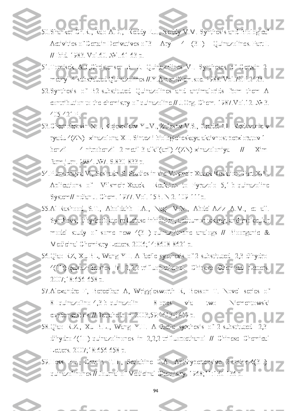 50. Shanker   Ch.R.,  Rao   A.D.,    Reddy   E.J.,   Reddy  V.M.   Synthesis   and  Biological
Activities of Certain Derivatives of 3 —Aryl —4—(3H)— Quinazolines. Part I.
// Ibid. 1983. Vol.60. №l..61-63 p.
51. Tomisek   A.J.,Christensen   B.   E.   Quinazolines   VI.   Syntheses   of   Certain   2-
methyl-4-substituted Quinazolines //.Y.Amer.Chem.soc. 1988.  Vol.70.P.2423.
52. Synthesis   of   B2-substituted   Quinazolines   and   antimalorids   from   them   A
contribution to the chemistry of quinazoline // J.Org. Chem. 1987.Vol.12.   №  3.
405-421 P.
53. Chernobrovin N.I., Kojevnikov Yu.V., Zalesov  V.S., Gradel  I.I. Isledovanie v
ryadu 4(ZN) -xinazolona XII. Sintez i biologicheskaya aktivnost perxloratov 1 -
benzil   [4-nitrobenzil]-2-metil-3-alkil(aril)-4(ZN)-xinazoloniya   //   Xim-
farm.jurn. 1984. №7. S.830-833 p.
54. Purnaprajna V., Seshadri S. Studies in the Vilsmeir-Xaack Reaktion: Part XIII.
Aplications   of     Vilsmeir-Xaack     Reaktion   to   Pyrazolo-[5,1-b]quinazoline
System//Indian J. Chem. 1977. Vol. 15B. N 2. 109-111p. 
55. Al-Rashood   S.T.,   Aboldahb   I.A.,   Nagi   M.N.,   Abdel-Aziz   A.M.,   et   all.
Synthesis,  dihydrofolate  reductase  inhibition, antitumor  testing,  and  molecular
model   study   of   some   new   4(3H)-quinazolinone   analogs   //   Bioorganic   &
Medicinal Chemistry Letters. 2006; 14 :8608-8621 p.
56. Qiao RZ, Xu BL, Wang YH. A facile synthesis  of  2-substituted-  2,3-dihydro-
4(1H)-quinazolinones   in   2,2,2-trifluoroethanol.   Chinese   Chemical   Letters.
2007; 18 :656-658  p.
57. Alexandre   F,   Berecibar   A,   Wrigglesworth   R,   Besson   T.   Novel   series   of
8Hquinazolino[4,3-b]quinazolin-   8-ones   via   two   Niementowski
condensations. // Tetrahedron. 2003; 59 :1413-1419 p.
58. Qiao   R.Z.,   Xu   B.L.,   Wang   Y.H.   A   facile   synthesis   of   2-substituted-   2,3-
dihydro-4(1H)-quinazolinones   in   2,2,2-trifluoroethanol   //   Chinese   Chemical
Letters. 2007; 18 :656-658 p.
59. Hess   H.J.,   Cronin   T.H.,   Scriabine   G.A.   Antihypertensive   2-amino-4(3H)-
quinazolinones // Journal of Medicinal Chemistry. 1968; 11 :130-136 p.
94 