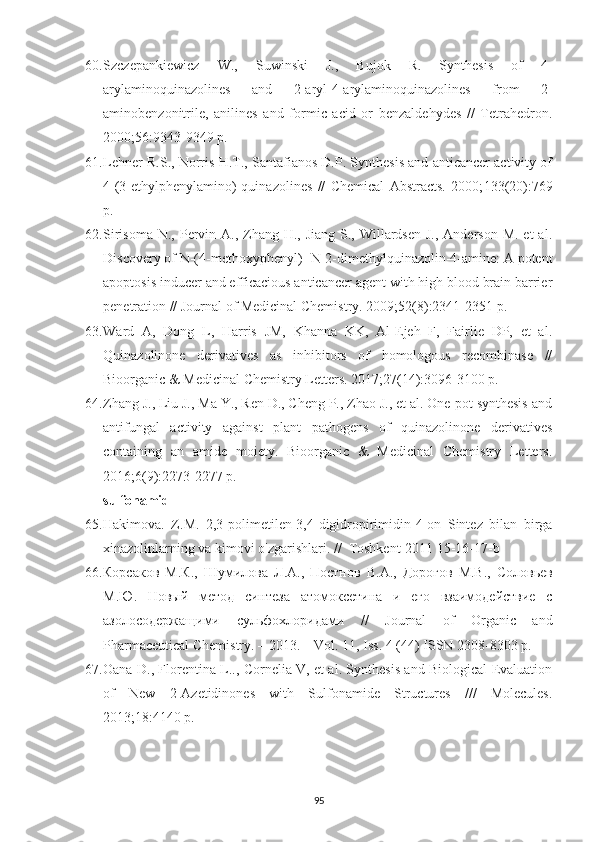 60. Szczepankiewicz   W.,   Suwinski   J.,   Bujok   R.   Synthesis   of   4-
arylaminoquinazolines   and   2-aryl-4-arylaminoquinazolines   from   2-
aminobenzonitrile,   anilines   and   formic   acid   or   benzaldehydes   //   Tetrahedron.
2000; 56 :9343-9349 p.
61. Lehner R.S., Norris H.T., Santafianos D.P. Synthesis and anticancer activity of
4-(3-ethylphenylamino)-quinazolines   //   Chemical   Abstracts.   2000; 133 (20):769
p.
62. Sirisoma  N., Pervin A., Zhang H., Jiang  S., Willardsen  J., Anderson  M. et  al.
Discovery of N-(4-methoxyphenyl)- N-2-dimethylquinazolin-4-amine: A potent
apoptosis inducer and efficacious anticancer agent with high blood brain barrier
penetration // Journal of Medicinal Chemistry. 2009; 52 (8):2341-2351 p.
63. Ward   A,   Dong   L,   Harris   JM,   Khanna   KK,   Al-Ejeh   F,   Fairlie   DP,   et   al.
Quinazolinone   derivatives   as   inhibitors   of   homologous   recombinase   //
Bioorganic & Medicinal Chemistry Letters. 2017; 27 (14):3096-3100 p.
64. Zhang J., Liu J., Ma Y., Ren D., Cheng P., Zhao J., et al. One-pot synthesis and
antifungal   activity   against   plant   pathogens   of   quinazolinone   derivatives
containing   an   amide   moiety.   Bioorganic   &   Medicinal   Chemistry   Letters.
2016; 6 (9):2273-2277 p.
sulfonamid
65. Hakimova.   Z.M.   2,3-polimetilen-3,4-digidropirimidin-4-on   Sintez   bilan   birga
xinazolinlarning va kimovi o'zgarishlari. //  Toshkent-2011 15-16-17-b
66. Корсаков   М . К .,   Шумилова   Л . А .,   Постнов   В . А .,   Дорогов   М . В .,   Соловьев
М . Ю .   Новый   метод   синтеза   атомоксетина   и   его   взаимодействие   с
азолосодержащими   сульфохлоридами   //   Journal   of   Organic   and
Pharmaceutical Chemistry. – 2013. – Vol. 11, Iss. 4 (44)  ISSN 2308-8303 p.
67. Oana D., Florentina L.., Cornelia V, et al. Synthesis and Biological Evaluation
of   New   2-Azetidinones   with   Sulfonamide   Structures   ///   Molecules.
2013;18:4140 p.
95 