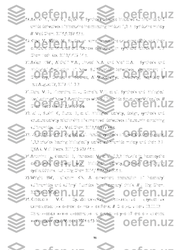 68. Ashish   B.,   Ravi   K.,   Rajesh   S.   Synthesis   of   some   bioactive   sulfonamide   and
amide derivatives of piperazine incorporating imidazo[1,2-B ]pyridazine moiety
//  Med Chem. 2016;6:257-63 p.
69. Kiran   V,   Mehta   M.   Studies   on   some   isoxazoline-azo   compounds   and   their
colourant   performance   and   fastness   evaluation   on   synthetic   fabrics   //   Int   J
Chem Tech Res. 2012;4:409-14 p. 
70. Askar   F.W.,   Aldhalf   Y.A.,   Jinzeel   N.A.   and   Nief   O.A.     Synthesis   and
Biological   Evaluation   of   New   Sulfonamide   Derivatives.   Department   of
Chemistry,   College   of   Science,   Al ‐ Mustansiriya   University,   Baghdad,   //
Iraq.August 07, 2017 P.1-2-3
71. Oana   M.D.,   Florentina   O.L.,   Cornelia   V.T.   et   al.   Synthesis   and   Biological
Evaluation of  New 2-Azetidinones  with Sulfonamide Structures.  Molecules.  //
Chem Tech Res 2013;18:4140 p.
72. Lal   J,   Sushil   K,   Gupta   D,   et   al.   Biological   activity,   design,   synthesis   and
structure activity relationship of some novel derivatives of curcumin containing
sulfonamides. Eur J Med Chem. 2013;64:579-88 p.
73. Lili O, Shuang H, Ding W, et al. Parallel synthesis of novel antitumor agents:
1,2,3-triazles   bearing   biologically   active   sulfonamide   moiety   and   their   3D-
QSAR. Mol Divers. 2011;15:927-46 p.
74. Antonino   L,   Riccardo   D,   Francesco   M,   et   al.   1,2,3-Triazole   in   heterocyclic
compounds,   endowed   with   biological   activity,   through   1,3-dipolar
cycloadditions. Eur J Org Chem 2014;16:33289-306 p.
75. Wright   SW,   Hallstrom   KN.   A   convenient   preparation   of   heteroaryl
sulfonamides   and   sulfonyl   fluorides   from   heteroaryl   thiols.   //   J   Org   Chem.
2006;71:1080 p.
76. Корсаков   М.К.   Сульфонамидные   производные   двуядерных
азотсодержащих   систем:   синтез   и   свойства   //   Специальность   02.00.03   –
Органическая   химия   диссертация   на   соискание   ученой   степени   доктора
химических наук..Москва-2018  c .65-101
96 