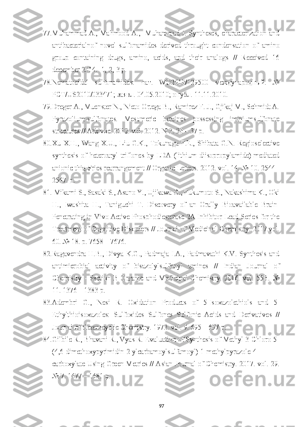 77. Muhammad  A.,   Mahmood  A.,    Muhammad   I.  Syntheses,   characterization   and
antibacterialnof   novel   sulfonamides   derived   throught   condensation   of   amino
group   containing   drugs,   amino,   acids,   and   their   analogs   //   Received   16
december 2014.  1,-2,-3 p. 
78. Nematocidal   sulfonamides:   пат .   WO2010/129500   международный .   №
PCT/US2010/033471;  заявл . 04.05.2010;  опубл . 11.11.2010.
79. Dreger A., Muenster N., Nieto-Ortega B., Ramirez F. J., Gjikaj M., Schmidt A.
Pyrazolium-sulfonates.   Mesomeric   betaines   possessing   iminiumsulfonate
structures // Arkivoc. 2012. vol. 2012. N 3. 20 – 37 p.
80. Xu   X.H.,   Wang   X.U.,   Liu   G.K.,   Tokunaga   F.E.,   Shibata   G.N.   Regioselective
synthesis   of   heteroaryl   triflones   by   LDA   (lithium   diisopropylamide)-mediated
anionic thia-Fries rearrangement // Organic Letters. 2012. vol. 14.  №  10. 2544 -
2547. p.
81.  Mikami S., Sasaki S., Asano Y., Ujikawa O., Fukumoto S., Nakashima K., Oki
H.,   Iwashita   H.,   Taniguchi   T.   Discovery   of   an   Orally   Bioavailable   Brain-
Penetrating in Vivo Active Phosphodiesterase 2A Inhibitor Lead Series for the
Treatment of Cognitive Disorders // Journal of Medicinal Chemistry. 2017.vol.
60.  №  18. p. 7658  –  7676.
82. Ragavendra   H.B.,   Divya   K.G.,   Padmaja   I.A.,   Padmavathi   K.V.   Synthesis   and
antimicrobial   activity   of   bisazolylsulfonyl   amines   //   Indian   Journal   of
Chemistry   -   Section   B   Organic   and   Medicinal   Chemistry.   2016.   vol.   55B.   №
11. 1376  –  1383 p.
83. Adembri   G.,   Nesi   R.   Oxidation   Products   of   5-Isoxazolethiols   and   5-
Ethylthioisoxazoles:   Sulfoxides   Sulfones   Sulfonic   Acids   and   Derivatives   //
Journal of Heterocyclic Chemistry. 1972. vol. 9. 695  –  697 p.
84. Gilbile R., Bhavani R., Vyas R. Evaluation of Synthesis of Methyl 3-Chloro-5-
(4,6-dimethoxypyrimidin-2-ylcarbamoylsulfamoyl)-1-methylpyrazole-4-
carboxylate Using Green Metrics // Asian Journal of Chemistry. 2017. vol. 29.
№  7. 1477  –  1481 p.
97 