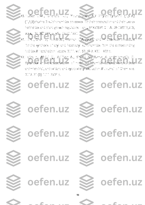 85. Tucker   J.W.,   Chenard   L.J.,   Young   J.M.,   6,7-Dihydro-pyrazolo   (1,5-A)
(1,3,5)triazine-2-sulphonamides processes for their preparation and their use as
herbicides and plant growth regulators:   пат   US4892576   США .   №   07/213,905;
заявл . 30.07.1988;  опубл . 09.01.1990.
86. Ho K., Chan L., Hooper A., Brennan E. A general and mild twostep procedure
for   the   synthesis   of   aryl   and   heteroaryl   sulfonamides   from   the   corresponding
iodides // Tetrahedron Letters. 2011. vol. 52.  №  7. 820  –  823 p.
87. Hajira   r.,   Abdul   Q.,   Zolfigar   A.,   Shahid   N.,   Azmzt   Z.   and   Tamzella   G.
Synthesis   and   characterization   of   novel   sulfonamide   dereivative   and   their
antimicrobial,   antioxidant   and   cytotoxicity   evaluation   //   Journal   of   Chem   soc.
2017. 31 (5) 1011-3924 p.
98 