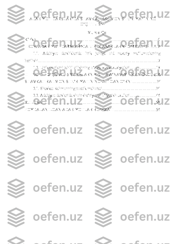 ADABIYOT  D ARSLARIDA  SHAVKAT RAHMON SHE’RIYATINING
O‘QITILISHI
Mundarija
Kirish ………………………………………………………………………………4
I BOB.   ADABIYOT DARSLARIDA LIRIK ASARLARNI O‘RGATISH …...7
1.1.   Adabiyot   darsliklarida   lirik   janrga   oid   nazariy   ma’lumotlarning
berilishi……………………………………………………………………………..7
1.2.  Lirik asarlarni tahlil qilishning o‘ziga xos xususiyatlari………………..18
II   BOB.   O ‘QUVCHI-YOSHLARNING   MA’NAVIY   KAMOLOTIDA
SHAVKAT RAHMON SHE’RIYATINING TUTGAN O‘RNI ………………34
2.1. Shavkat Rahmonning poetik mahorati………………………………….34
2.2.  Adabiyot darslarida shoir she’riyatini o‘rgatish usullari………………..46
XULOSA …………………………………………………………………………54
FOYDALANILGAN ADABIYOTLAR RO‘YXATI ………………………….56 