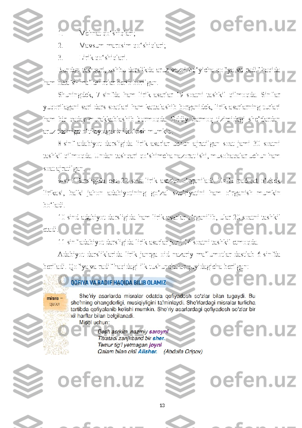 1. Mehnat qo‘shiqlari;
2. Mavsum-marosim qo‘shiqlari;
3. Lirik qo‘shiqlari.
Bundan tashqari, ushbu darslikda aruz vazni  bo‘yicha qofiya va radif haqida
ham batafsil ma’lumotlar berib borilgan. 
Shuningdek,   7-sinfda   ham   lirik   asarlar   19   soatni   tashkil   qilmoqda.   Sinflar
yuqorilagani sari dars soatlari ham kattalashib borganidek, lirik asarlarning turlari
ham   bir   qadar   murakkablashib   bormoqda.   Oddiy   barmoq   tizimidagi   she’rlardan
aruz tizimiga o‘tilayotganini ko‘rish mumkin. 
8-sinf   adabiyot   darsligida   lirik   asarlar   uchun   ajratilgan   soat   jami   30   soatni
tashkil qilmoqda. Undan tashqari qo‘shimcha nazorat ishi, musobaqalar uchun ham
soat ajratilgan. 
9-sinf   darsligida   esa   22   soat   lirik   asarlar   o‘rganiladi.   Unda   nafaqat   o‘zbek
lirikasi,   balki   jahon   adabiyotining   go‘zal   she’riyatini   ham   o‘r g anish   mumkin
bo‘ladi. 
10-sind adabiyot darsligida ham lirik asarlar o‘rganilib, ular 20 soatni tashkil
etadi. 
11-sinf adabiyot darsligida lirik asarlar jami 14 soatni tashkil etmoqda.
Adabiyot   darsliklarida   lirik   janrga   oid   nazariy   ma’lumotlar   dastlab   6-sinfda
beriladi. Qofiya va radif haqidagi ilk tushunchalar quyidagicha berilgan:
13 