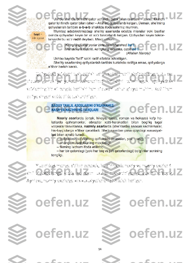 Qofiyadosh so‘zlarni tushuntirish uchun sodda matnli she’r tanlangan. Bu esa
o‘quvchiga   qofiya   yanada   tushunarliroq   bo‘lishini   ta’minlagan.   Qofiyadosh
so‘zlarning bir xil rangda berilishi ham o‘quvchi uchun g‘oyat muhim. Radif ham
qofiya singari sodda tilda tushuntirilgan. 
Yuqoridagi   matnga   e ’ tibor   qaratsak ,  bu   o ‘ rinlarda   nasriy   va   nazmiy   asarlar  6-
sinf   o ‘ quvchilariga   sodda   va   ravon   usulda   tushuntirilganiga   guvoh   bo ‘ lamiz .
Ayniqsa, nazmiy asarlarga xos xususiyatlar aniq ifodalab berilgan.
14 