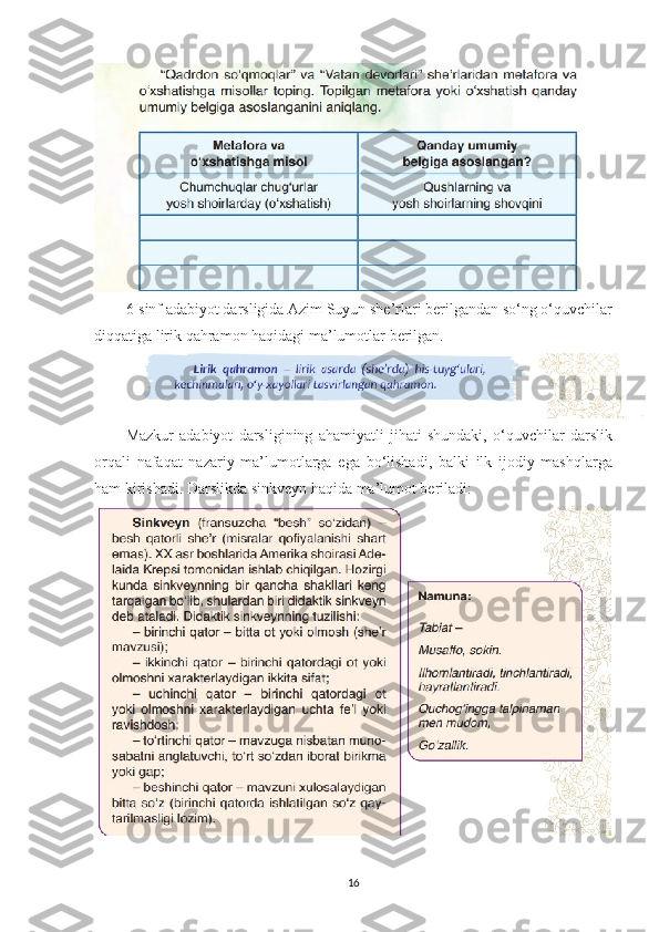 6- sinf   adabiyot   darsligida   Azim   Suyun   she ’ rlari   berilgandan   so ‘ ng   o ‘ quvchilar
diqqatiga   lirik   qahramon   haqidagi   ma ’ lumotlar   berilgan . 
Mazkur   adabiyot   darsligining   ahamiyatli   jihati   shundaki ,   o ‘ quvchilar   darslik
orqali   nafaqat   nazariy   ma ’ lumotlarga   ega   bo ‘ lishadi ,   balki   ilk   ijodiy   mashqlarga
ham   kirishadi .  Darslikda sinkveyn haqida ma’lumot beriladi:
16 