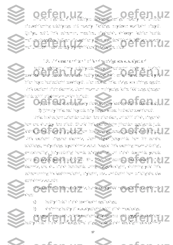 Umuman   olganda ,   6- sinf   adabiyot   darsligida   berilgan   nazariy   ma ’ lumotlar
o ‘ quvchilarning   adabiyotga   oid   nazariy   fikrlariga   poydevor   vazifasini   o ‘ taydi .
Qofiya ,   radif ,   lirik   qahramon ,   metafora ,   o ‘ xshatish ,   sinkveyn   kabilar   haqida
ma ’ lumotlarga   ega   bo ‘ lgan   o ‘ quvchilar   yuqori   sinf   darsliklarida   berilgan   nazariy
ma ’ lumotlarni   hech   qanday   qiyinchiliklarsiz   o ‘ zlashtira   oladi .
1.2. Lirik asarlarni tahlil qilishning o‘ziga xos xususiyatlari
Badiiy   adabiyot   ilmiy   adabiyotdan   hayot   haqiqatini   jonli   va   jozibali
tasvirlashi bilan tubdan farq qiladi. Badiiy asarlar 3 xil: epik, lirik va dramatik yo‘l
bilan hayot haqiqatlarini tasvirlaydi. Ular orasida lirika o‘ziga xos o‘ringa egadir.
Lirik asarlarni o‘qir ekanmiz, ularni mazmun-mohiyatiga ko‘ra ikki turga ajratgan
holda tahlil qilishimiz mumkin bo‘ladi:
1)  intim lirika shoirning hissiy olami va ruhiy kechinmalarini aks ettiradi;
2)  ijtimoiy lirika real hayotda ro‘y bergan voqea-hodisalar tasvirlanadi.
Lirika boshqa janr turlaridan tubdan farq qilar ekan, uni tahlil qilish, o‘rganish
ham   ana  shunday   farq  qiladi.  Chunki  lirik  asarlar   hajm   jihatidan  qaralganda  juda
kichik   bo‘lsa,   mazmun   jihatidan   ham   boshqalariga   qaraganda   juda   siqiq   bo‘ladi.
Lirik   asarlarni   o‘rganar   ekanmiz,   ularni   o‘qish   jarayonida   ham   bir   qancha
talablarga,   me’yorlarga   tayanishimiz   zarur.   Negaki   lirik   asarning   mazmundorligi,
emotsionalligi,   bo‘yoqdorligi   hamda   ta’sirchanligi   uni   o‘qish   davomida   yanada
aniq   va   ko‘zga   yaqqol   tashlanadi.   Shu   bilan   bir   qatorda,   lirik   asarlarni   o‘qir
ekanmiz,   ana   shu   o‘qish   barobarida   uning   o‘ziga   xosligini,   shoirning   yoki   lirik
qahramonning   his-kechinmalarini,   o‘ylarini,   orzu-umidlarini   ham   to‘laligicha   aks
ettirishimiz zarurdir. 
Lirik asarlarni o‘rganar ekanmiz, bunda asosiy ikki narsaga e’tibor berishimiz
shart:
a) badiiy ifodali o‘qish texnikasini egallashga;
b) she’rning badiiy til xususiyatlarini tahlil qilish masalasiga.
Biz   aynan   nima   uchun   lirik   asarlarni   yoki   aniqroq   qilib   aytganda   she’rlarni
badiiy ifodali o‘qish texnikasiga amal qilgan holda o‘qishi kerakligini asoslashimiz
17 