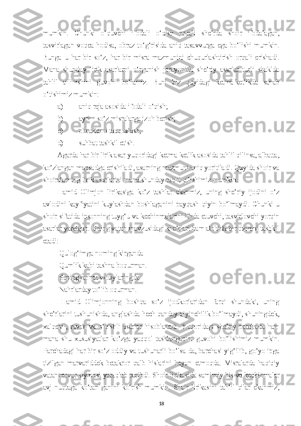 mumkin.   Chunki   o‘quvchi   ifodali   o‘qish   orqali   she’rda   shoir   ifodalagan,
tasvirlagan   voqea-hodisa,   obraz   to‘g‘risida   aniq   tasavvurga   ega   bo‘lishi   mumkin.
Bunga   u   har   bir   so‘z,   har   bir   misra   mazmunini   chuqurlashtirish   orqali   erishadi.
Mana   shunday   lirik   asarlarni   o‘rganish   jarayonida   she’riy   asarlar   turli   shaklda
tahlil   qilinishini   guvohi   bo‘lamiz.   Buni   biz   quyidagi   ketma-ketlikda   sanab
o‘tishimiz mumkin: 
a) aniq reja asosida ifodali o‘qish;
b) ayrim so‘z misralarga izoh berish;
c) obrazlarni taqqoslash;
d) suhbat tashkil etish.
Agarda har bir lirik asar yuqoridagi ketma-ketlik asosida tahlil qilinsa, albatta,
ko‘zlangan maqsadga erishiladi, asarning mazmuni aniq yoritiladi. Quyida shoir va
shoiralarning lirik asarlarini mana shunday tahlil qilishimiz mumkin. 
Hamid   Olimjon   lirikasiga   ko‘z   tashlar   ekanmiz,   uning   she’riy   ijodini   o‘z
avlodini   kayfiyatini   kuylashdan   boshlaganini   payqash   qiyin   bo‘lmaydi.   Chunki   u
shoir sifatida insonning tuyg‘u va kechinmalarini ifoda etuvchi, tasvirlovchi yorqin
asarlar yaratgan. Uning vatan mavzusidagi she’rlari ham alohida bir tizimni tashkil
etadi:
 Qulog‘imga noming kirganda
 Qumlik kabi tashna boqurman.
 Sening jannat vodiylaringda
 Nahrlarday to‘lib oqurman.
  Hamid   Olimjonning   boshqa   so‘z   ijodkorlaridan   farqi   shundaki,   uning
she’rlarini tushunishda, anglashda hech qanday qiyinchilik bo‘lmaydi, shuningdek ,
xalqchil,   ravon   va   o‘qishli   asarlar   hisoblanadi.   Yuqoridagi   she’riy   parchada   ham
mana   shu   xususiyatlar   ko‘zga   yaqqol   tashlanganini   guvohi   bo‘lishimiz   mumkin.
Parchadagi har bir so‘z oddiy va tushunarli bo‘lsa-da, barchasi yig‘ilib, go‘yo ipga
tizilgan   marvariddek   betakror   qalb   hislarini   bayon   etmoqda.   Misralarda   haqiqiy
vatanparvar siymosi yaraqlab turibdi. Shoir lirikasida samimiy his va kechinmalar
avj   nuqtaga   ko‘tarilganini   ko‘rish   mumkin.   Shoir   lirikasini   tahlil   qilar   ekanmiz,
18 