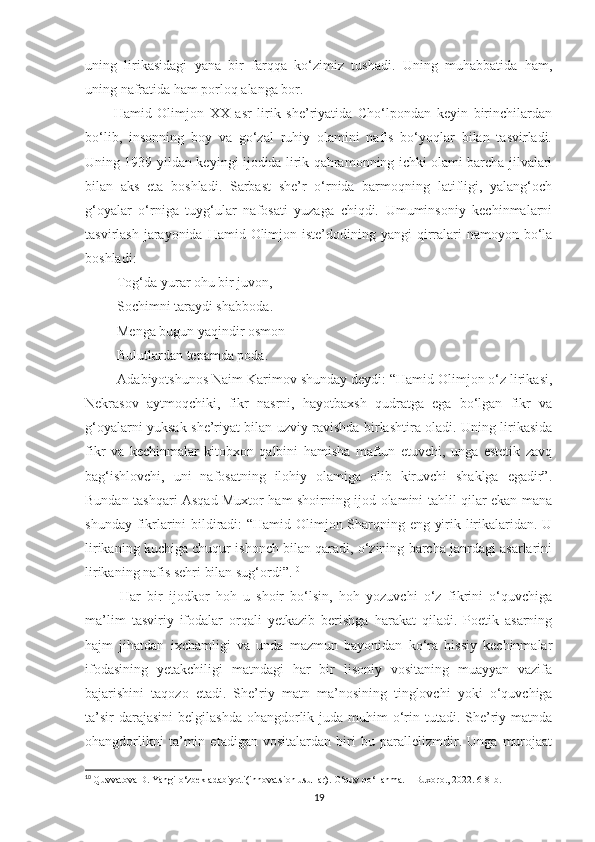 uning   lirikasidagi   yana   bir   farqqa   ko‘zimiz   tushadi.   Uning   muhabbatida   ham,
uning nafratida ham porloq alanga bor.
Hamid   Olimjon   XX   asr   lirik   she’riyatida   Cho‘lpondan   keyin   birinchilardan
bo‘lib,   insonning   boy   va   go‘zal   ruhiy   olamini   nafis   bo‘yoqlar   bilan   tasvirladi.
Uning 1939-yildan keyingi ijodida lirik qahramonning ichki olami barcha jilvalari
bilan   aks   eta   boshladi.   Sarbast   she’r   o‘rnida   barmoqning   latifligi,   yalang‘och
g‘oyalar   o‘rniga   tuyg‘ular   nafosati   yuzaga   chiqdi.   Umuminsoniy   kechinmalarni
tasvirlash jarayonida Hamid Olimjon iste’dodining yangi  qirralari  namoyon bo‘la
boshladi:
 Tog‘da yurar ohu bir juvon,
 Sochimni taraydi shabboda .
 Menga bugun yaqindir osmon
 Bulutlardan tepamda poda.
 Adabiyotshunos Naim Karimov shunday deydi: “Hamid Olimjon o‘z lirikasi,
Nekrasov   aytmoqchiki,   fikr   nasrni,   hayotbaxsh   qudratga   ega   bo‘lgan   fikr   va
g‘oyalarni yuksak she’riyat bilan uzviy ravishda birlashtira oladi. Uning lirikasida
fikr   va   kechinmalar   kitobxon   qalbini   hamisha   maftun   etuvchi,   unga   estetik   zavq
bag‘ishlovchi,   uni   nafosatning   ilohiy   olamiga   olib   kiruvchi   shaklga   egadir”.
Bundan tashqari Asqad Muxtor ham shoirning ijod olamini tahlil qilar ekan mana
shunday fikrlarini bildiradi: “Hamid Olimjon Sharqning eng yirik lirikalaridan. U
lirikaning kuchiga chuqur ishonch bilan qaradi, o‘zining barcha janrdagi asarlarini
lirikaning nafis sehri bilan sug‘ordi”. 10
 
  Har   bir   ijodkor   hoh   u   shoir   bo‘lsin,   hoh   yozuvchi   o‘z   fikrini   o‘quvchiga
ma’lim   tasviriy   ifodalar   orqali   yetkazib   berishga   harakat   qiladi.   Poetik   asarning
hajm   jihatdan   ixchamligi   va   unda   mazmun   bayonidan   ko‘ra   hissiy   kechinmalar
ifodasining   yetakchiligi   matndagi   har   bir   lisoniy   vositaning   muayyan   vazifa
bajarishini   taqozo   etadi.   She’riy   matn   ma’nosining   tinglovchi   yoki   o‘quvchiga
ta’sir  darajasini  belgilashda  ohangdorlik juda muhim  o‘rin tutadi. She’riy matnda
ohangdorlikni   ta’min   etadigan   vositalardan   biri   bu   parallelizmdir.   Unga   murojaat
10
  Quvvatova D. Yangi o‘zbek adabiyoti(innovatsion usullar). O‘quv qo‘llanma. – Buxoro., 2022. 6-8-b.
19 