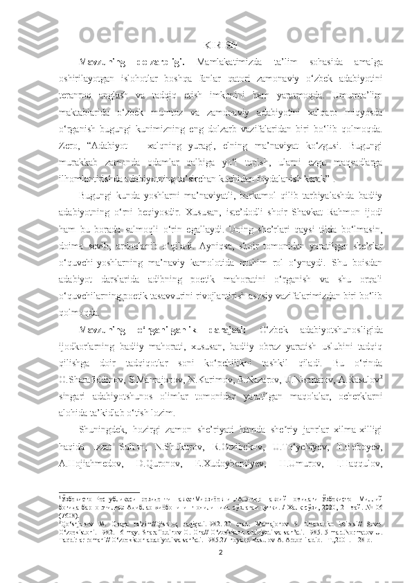 KIRISH
Mavzuning   dolzarbligi.   Mаmlаkаtimizdа   ta’lim   sohasida   аmаlgа
oshirilаyotgаn   islohotlаr   boshqа   fanlar   qаtori   zаmonаviy   o‘zbek   аdаbiyotini
terаnroq   аnglаsh   vа   tаdqiq   etish   imkonini   hаm   yаrаtmoqdа.   Umumta’lim
maktablarida   o‘zbek   mumtoz   vа   zаmonаviy   аdаbiyotini   xаlqаro   miqyosdа
o‘rgаnish   bugungi   kunimizning   eng   dolzarb   vazifalaridan   biri   bo‘lib   qolmoqda.
Zero,   “Adabiyot   –   xalqning   yuragi,   elning   ma’naviyat   ko‘zgusi.   Bugungi
murakkab   zamonda   odamlar   qalbiga   yo‘l   topish,   ularni   ezgu   maqsadlarga
ilhomlantirishda adabiyotning ta’sirchan kuchidan foydalanish kerak” 1
. 
Bugungi   kunda   yoshlarni   ma’naviyatli,   barkamol   qilib   tarbiyalashda   badiiy
adabiyotning   o‘rni   beqiyosdir.   Xususan,   iste’dodli   shoir   Shavkat   Rahmon   ijodi
ham   bu   borada   salmoqli   o‘rin   egallaydi.   Uning   she’rlari   qaysi   tilda   bo‘lmasin,
doimo   sevib,   ardoqlanib   o‘qiladi.   Ayniqsa,   shoir   tomonidan   yaratilgan   she’rlar
o‘quvchi-yoshlarning   ma’naviy   kamolotida   muhim   rol   o‘ynaydi.   Shu   boisdan
adabiyot   darslarida   adibning   poetik   mahoratini   o‘rganish   va   shu   orqali
o‘quvchilarning poetik tasavvurini rivojlantirish asosiy vazifalarimizdan biri bo‘lib
qolmoqda.
Mavzuning   o‘rganilganlik   darajasi:   O‘zbek   adabiyotshunosligida
ijodkorlarning   badiiy   mahorati,   xususan,   badiiy   obraz   yaratish   uslubini   tadqiq
qilishga   doir   tadqiqotlar   soni   ko‘pchilikni   tashkil   qiladi.   Bu   o‘rinda
O.Sharafiddinov, S.Mamajonov, N.Karimov, B.Nazarov, U.Normatov, A.Rasulov 2
singari   adabiyotshunos   olimlar   tomonidan   yaratilgan   maqolalar,   ocherklarni
alohida ta’kidlab o‘tish lozim. 
Shuningdek,   hozirgi   zamon   she’riyati   hamda   she riy   janrlar   xilma-xilligiʼ
haqida   Izzat   Sulton,   N.Shukurov,   R.Orzibekov,   U.To‘ychiyev,   T.Boboyev,
А .Hojiahmedov,   D.Quronov,   E.Xudoyberdiyev,   H.Umurov,   I.Haqqulov,
1
ЎзбекистонРеспубликасиПрезидентиШавкатМирзи ё евнинг Алишер   Навоий   номидаги   Ўзбекистон   Миллий
боғида   барпо   этилган   Адиблар   хиёбонининг   очилишида   сўзлаган   нутқи .   /   Халқ   сўзи,   2020,   21   май.   №106
( 7608 ) .
2
Qo‘shjonov   M.   Onaga   ta’zim//Qishloq   haqiqati.1982.-20   mart.   Mamajonov   S.   Ona-tabiat   ixtirosi//   Sovet
O‘zbekistoni.  1982.-16-may. Sharafiddinov  O.  Ona//   O‘zbekiston  adabiyoti   va  san’ati.  1985. 5-mart.Normatov   U.
Taqdirlar romani// O‘zbekiston adabiyoti va san’ati. 1985.27-noyabr. Rasulov A. Ardoqli adib. –T.,2001. -128 b.
2 