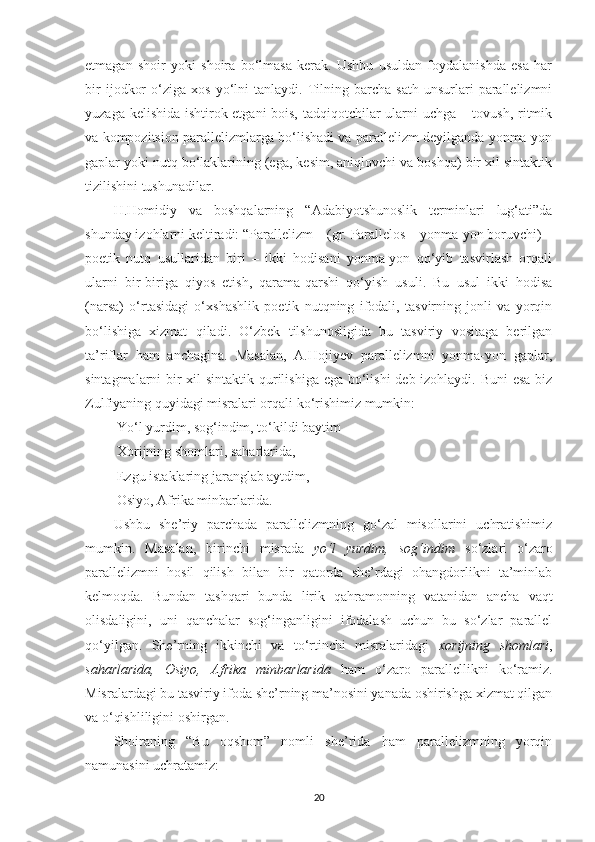 etmagan   shoir   yoki   shoira   bo‘lmasa   kerak.   Ushbu   usuldan   foydalanishda   esa   har
bir   ijodkor   o‘ziga   xos   yo‘lni   tanlaydi.   Tilning  barcha   sath   unsurlari   parallelizmni
yuzaga kelishida ishtirok etgani bois, tadqiqotchilar ularni uchga – tovush, ritmik
va kompozitsion parallelizmlarga bo‘lishadi va parallelizm deyilganda yonma-yon
gaplar yoki nutq bo‘laklarining (ega, kesim, aniqlovchi va boshqa) bir xil sintaktik
tizilishini tushunadilar. 
H.Homidiy   va   boshqalarning   “Adabiyotshunoslik   terminlari   lug‘ati”da
shunday izohlarni keltiradi: “Parallelizm – (gr. Parallelos – yonma-yon boruvchi) –
poetik   nutq   usullaridan   biri   –   ikki   hodisani   yonma-yon   qo‘yib   tasvirlash   orqali
ularni   bir-biriga   qiyos   etish,   qarama-qarshi   qo‘yish   usuli.   Bu   usul   ikki   hodisa
(narsa)   o‘rtasidagi   o‘xshashlik   poetik   nutqning   ifodali,   tasvirning   jonli   va   yorqin
bo‘lishiga   xizmat   qiladi.   O‘zbek   tilshunosligida   bu   tasviriy   vositaga   berilgan
ta’riflar   ham   anchagina.   Masalan,   A.Hojiyev   parallelizmni   yonma-yon   gaplar,
sintagmalarni bir  xil  sintaktik qurilishiga ega bo‘lishi  deb izohlaydi. Buni  esa  biz
Zulfiyaning quyidagi misralari orqali ko‘rishimiz mumkin: 
 Yo‘l yurdim, sog‘indim, to‘kildi baytim 
  Xorijning shomlari, saharlarida, 
  Ezgu istaklaring jaranglab aytdim, 
  Osiyo, Afrika minbarlarida.
Ushbu   she’riy   parchada   parallelizmning   go‘zal   misollarini   uchratishimiz
mumkin.   Masalan,   birinchi   misrada   yo‘l   yurdim,   sog‘indim   so‘zlari   o‘zaro
parallelizmni   hosil   qilish   bilan   bir   qatorda   she’rdagi   ohangdorlikni   ta’minlab
kelmoqda.   Bundan   tashqari   bunda   lirik   qahramonning   vatanidan   ancha   vaqt
olisdaligini,   uni   qanchalar   sog‘inganligini   ifodalash   uchun   bu   so‘zlar   parallel
qo‘yilgan.   She’rning   ikkinchi   va   to‘rtinchi   misralaridagi   xorijning   shomlari ,
saharlarida,   Osiyo,   Afrika   minbarlarida   ham   o‘zaro   parallellikni   ko‘ramiz.
Misralardagi bu tasviriy ifoda she’rning ma’nosini yanada oshirishga xizmat qilgan
va o‘qishliligini oshirgan. 
Shoiraning   “Bu   oqshom”   nomli   she’rida   ham   parallelizmning   yorqin
namunasini uchratamiz: 
20 