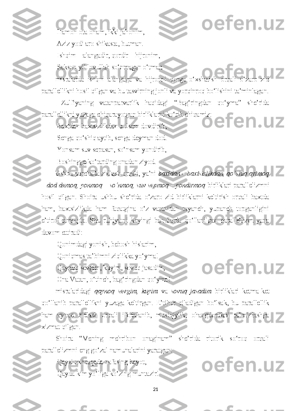  Hamon ota-onam, ikki jahonim, 
 Aziz yodi aro shikasta, butman. 
 Ishqim – alangadir, qordir – hijronim, 
 Sakson yil lovullab so‘nmagan o‘tman
misralarda   ishqni   alangaga   va   hijronni   qorga   o‘xshatish   orqali   o‘zaro   zid
parallellikni hosil qilgan va bu tasvirning jonli va yorqinroq bo‘lishini ta’minlagan.
  Zulfiyaning   vatanparvarlik   haqidagi   “Bag‘ringdan   qo‘yma”   she’rida
parallellikni yuzaga chiqarayotgan birliklarni ko‘rib chiqamiz: 
 Baxtdan baxtsizlikdan qolsam dovdirab, 
 Senga qo‘shiq aytib, senga deyman dod. 
 Yonsam suv sepasan, so‘nsam yondirib, 
 Boshingga ko‘tarding onadan ziyod.
Ushbu parchada zidlash orqali, ya’ni  baxtdan – baxtsizlikdan, qo‘shiq aytmoq
–  dod demoq, yonmoq – so‘nmoq, suv sepmoq – yondirmoq  birliklari parallelizmni
hosil   qilgan.   Shoira   ushbu   she’rida   o‘zaro   zid   birliklarni   keltirish   orqali   baxtda
ham,   baxtsizlikda   ham   faqatgina   o‘z   vatanidan   tayanch,   yupanch   topganligini
e’tirof   etmoqda.   Shu   ruhiyatni   keyingi   bandlarda   qo‘llanilgan   parallellizm   yana
davom ettiradi: 
 Qonimdagi yonish, bebosh hislarim, 
 Qoniqmas ta’bimni ziqlikka yo‘yma! 
 Qaynoq sevgim, kuyim, sovuq jasadim, 
 Ona Vatan, o‘tinch, bag‘ringdan qo‘yma!
misralaridagi   qaynoq   sevgim,   kuyim   va   sovuq   jasadim   birliklari   ketma-ket
qo‘llanib   parallellikni   yuzaga   keltirgan.   E’tibor   qiladigan   bo‘lsak,   bu   parallellik
ham   aynan   zidlash   orqali   ifodalanib,   musiqiylik,   ohangdorlikni   ta’minlashga
xizmat qilgan. 
Shoira   “Mening   mehribon   onaginam”   she’rida   ritorik   so‘roq   orqali
parallelizmni eng go‘zal namunalarini yaratgan: 
 Qaysi mintaqada nafasing hayot, 
 Qayda kim yo‘liga ko‘zing muntazir!
21 