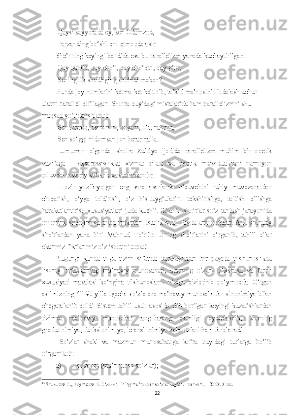  Qaysi sayyorada ey, sen Odamzod, 
 Farzanding bo‘shliqni etmoqda asir. 
She’rning keyingi bandida esa bu parallelizm yanada kuchaytirilgan:
 Qay qabila, qay cho‘l, qay cho‘qqi, qay g‘or,
 Sening ilk shodliging shohidi makon?
Bunda joy nomlarini ketma-ket keltirib, ta’kid ma’nosini ifodalash uchun 
ularni parallel qo‘llagan. Shoira quyidagi misralarida ham parallelizmni shu 
maqsad yo‘lida ishlatadi:
 Sen tuproq, osmonim, qoyam, o‘t, nahrim, 
 Sen so‘ggi nidomsan jon berar palla.
  Umuman   olganda,   shoira   Zulfiya   ijodida   parallelizm   muhim   bir   poetik
vazifaga   –   ekspressivlikka   xizmat   qiladi   va   poetik   individuallikni   namoyon
qiluvchi tasviriy-stilistik vositalardandir. 
  Hozir   yozilayotgan   eng   sara   asarlarda   o‘quvchini   ruhiy   muvozanatdan
chiqarish,   o‘yga   toldirish,   o‘z   his-tuyg‘ularini   tekshirishga,   taftish   qilishga
harakatlantirish   xususiyatlari   juda   kuchli.  Chunki   shoirlar   so‘z   tanlash   jarayonida
omonim, sinonim va antonimlardan ustalik bilan foydalanmoqdalar. Ana shunday
shoirlardan   yana   biri   Mahnud   Toirdir.   Uning   she’rlarini   o‘rganib,   tahlil   qilar
ekanmiz fikrlarimiz o‘z isbotini topadi. 
Bugungi   kunda   tilga   tizim   sifatida   qaralayotgan   bir   paytda   tilshunoslikda
lisoniy   birliklarning   ma’naviy   munosabati,   ularning   o‘zaro   o‘xshash   va   farqli
xususiyati   masalasi   ko‘pgina   tilshunoslarni   o‘ziga   qiziqtirib   qo‘ymoqda.   O‘tgan
asrimizning 40-90-yillarigacha so‘zlararo ma’naviy munosabatlar sinonimiya bilan
chegaralanib qoldi. Sistem tahlil usuli asosida olib borilgan keyingi kuzatishlardan
tizimda   ma’naviy   munosabat   rang-barang   ekanligi   oydinlashib,   ularning
graduonimiya, funksionimiya, ierarxionimiya kabi turlari ham farqlanadi. 11
 
  So‘zlar   shakl   va   mazmun   munosabatiga   ko‘ra   quyidagi   turlarga   bo‘lib
o‘rganiladi:
a) sinonim (ma’nodosh so‘zlar);
11
  Shukurov O., Boymatov B. O‘zbek tilining ma’nodosh so‘zlar lug‘ati. Toshkent. – 2007. 7-bet.
22 