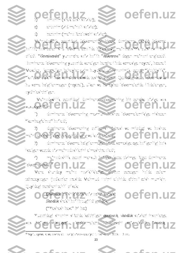 b) omonim (shakldosh so‘zlar);
c) antonim (zid ma’noli so‘zlar);
d) paronim (ma’no farqlovchi so‘zlar).
Ma’nodoshlik   qatoridagi   leksemaning   bittasi   dominanta   (bosh)   leksema
bo‘lib,   boshqalari   shu   leksema   atrofida   birlashadi,   ma’nodoshlik   qurshovi   hosil
qiladi.   “ Dominanta ”   yunoncha   so‘z   bo‘lib   “ hukmron ”   degan   ma’noni   anglatadi.
Dominanta leksemaning yuqorida sanalgan barcha ifoda semasiga neytral, betaraf.
Masalan,   katta-ulkan-bahaybat-azim-buyuk-ulug‘   sinonimik   qatori   “kitobiylik”,
“ko‘tarinkilik” ifoda semalari asosida tashkil topgan. Qatordagi katta leksemasida
bu   sema   belgilanmagan   (neytral),   ulkan   va   bahaybat   leksemalarida   ifodalangan,
oydinlashtirilgan. 
  Ma’nodoshlik   qatoridagi   dominanta   leksemaning   bir   qancha   o‘ziga   xos
xususiyati bor:
1) dominanta   leksemaning   mazmuni   boshqa   leksemalarnikiga   nisbatan
“kambag‘alroq” bo‘ladi;
2) dominanta   leksemaning   qo‘llanish   doirasi   va   miqdori   va   boshqa
ma’nodoshlarnikiga qaraganda keng va ko‘p bo‘ladi;
3) dominanta leksema belgilanmagan ifoda semasiga ega bo‘lganligi bois
istalgan vaqtda o‘z ma’nodoshlarini almashtira oladi;
4) ma’nodoshlik   qatori   mansub   bo‘lgan   katta   tizimga   faqat   dominanta
leksema kiradi 12
.  
Mana   shunday   ma’no   nozikliklariga   e’tibor   qaratgan   holda   qalam
tebratayotgan   ijodkorlar   orasida   Mahmud   Toirni   alohida   e’tirof   etish   mumkin.
Quyidagi parchani tahlil qilsak:
 Quvonch  qo‘shig‘idek ko‘z ochdi kurtak,
 Shodlik  shakli bo‘lib tug‘ildi go‘dak,
 (“Yashash baxt” 34-bet)
Yuqoridagi   sinonim   sifatida   keltirilgan   quvonch,   shodlik   so‘zlari   insonlarga
xos   bo‘lgan   his-tuyg‘u,   kechinmalarni   ifodalovchi   so‘z   bo‘ib,   “ sevich,
12
  Sayfullayeva R. va boshqalar. Hozirgi o‘zbek adabiy tili. Toshkent. – 2009. 113-bet.
23 