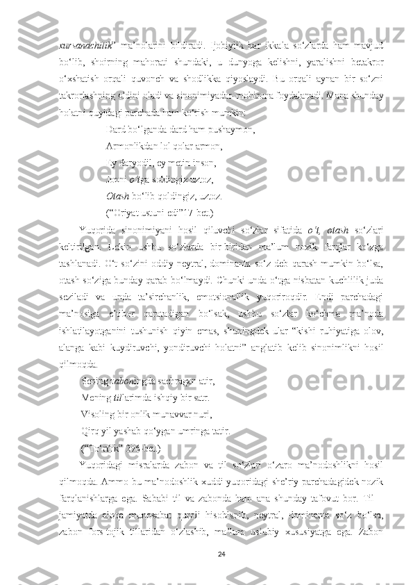 xursandchilik ”   ma’nolarini   bildiradi.   Ijobiylik   har   ikkala   so‘zlarda   ham   mavjud
bo‘lib,   shoirning   mahorati   shundaki,   u   dunyoga   kelishni,   yaralishni   betakror
o‘xshatish   orqali   quvonch   va   shodlikka   qiyoslaydi.   Bu   orqali   aynan   bir   so‘zni
takrorlashning oldini oladi va sinonimiyadan mohirona foydalanadi. Mana shunday
holatni quyidagi parchada ham ko‘rish mumkin:
 Dard bo‘lganda dard ham pushaymon,
 Armonlikdan lol qolar armon,
 Ey daryodil, ey metin inson,
 Jonni  o‘t ga soldingiz uztoz,
  Otash  bo‘lib qoldingiz, uztoz.
 (“Oriyat ustuni edi”17-bet.)
Yuqorida   sinonimiyani   hosil   qiluvchi   so‘zlar   sifatida   o‘t,   otash   so‘zlari
keltirilgan.   Lekin   ushbu   so‘zlarda   bir-biridan   ma’lum   nozik   farqlar   ko‘zga
tashlanadi.   O‘t   so‘zini   oddiy   neytral,   dominanta   so‘z   deb   qarash   mumkin   bo‘lsa,
otash so‘ziga bunday qarab bo‘lmaydi. Chunki unda o‘tga nisbatan kuchlilik juda
seziladi   va   unda   ta’sirchanlik,   emotsionallik   yuqoriroqdir.   Endi   parchadagi
ma’nosiga   e’tibor   qaratadigan   bo‘lsak,   ushbu   so‘zlar   ko‘chma   ma’noda
ishlatilayotganini   tushunish   qiyin   emas,   shuningdek   ular   “kishi   ruhiyatiga   olov,
alanga   kabi   kuydiruvchi,   yondiruvchi   holatni”   anglatib   kelib   sinonimlikni   hosil
qilmoqda. 
 Sening  zabon ingda sachragan atir,
 Mening  til larimda ishqiy bir satr. 
 Visoling bir onlik munavvar nuri,
 Qirq yil yashab qo‘ygan umringa tatir.
 (“To‘rtlik” 296-bet.)
Yuqoridagi   misralarda   zabon   va   til   so‘zlari   o‘zaro   ma’nodoshlikni   hosil
qilmoqda. Ammo bu ma’nodoshlik xuddi yuqoridagi she’riy parchadagidek nozik
farqlanishlarga   ega.   Sababi   til   va   zabonda   ham   ana   shunday   tafovut   bor.   Til   –
jamiyatda   aloqa   munosabat   quroli   hisoblanib,   neytral,   dominanta   so‘z   bo‘lsa,
zabon   fors-tojik   tillaridan   o‘zlashib,   ma’lum   uslubiy   xususiyatga   ega.   Zabon
24 