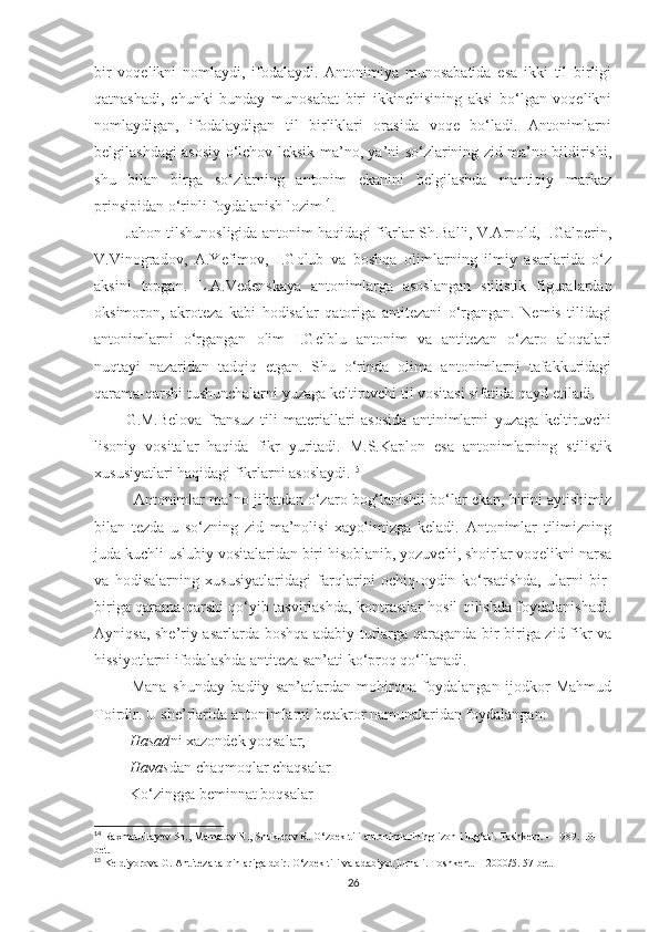 bir   voqelikni   nomlaydi,   ifodalaydi.   Antonimiya   munosabatida   esa   ikki   til   birligi
qatnashadi,   chunki   bunday   munosabat   biri   ikkinchisining   aksi   bo‘lgan   voqelikni
nomlaydigan,   ifodalaydigan   til   birliklari   orasida   voqe   bo‘ladi.   Antonimlarni
belgilashdagi asosiy o‘lchov-leksik ma’no, ya’ni so‘zlarining zid ma’no bildirishi,
shu   bilan   birga   so‘zlarning   antonim   ekanini   belgilashda   mantiqiy   markaz
prinsipidan o‘rinli foydalanish lozim 14
. 
Jahon tilshunosligida antonim haqidagi fikrlar Sh.Balli, V.Arnold, I.Galperin,
V.Vinogradov,   A.Yefimov,   I.Golub   va   boshqa   olimlarning   ilmiy   asarlarida   o‘z
aksini   topgan.   L.A.Vedenskaya   antonimlarga   asoslangan   stilistik   figuralardan
oksimoron,   akroteza   kabi   hodisalar   qatoriga   antitezani   o‘rgangan.   Nemis   tilidagi
antonimlarni   o‘rgangan   olim   I.Gelblu   antonim   va   antitezan   o‘zaro   aloqalari
nuqtayi   nazaridan   tadqiq   etgan.   Shu   o‘rinda   olima   antonimlarni   tafakkuridagi
qarama-qarshi tushunchalarni yuzaga keltiruvchi til vositasi sifatida qayd etiladi.
G.M.Belova   fransuz   tili   materiallari   asosida   antinimlarni   yuzaga   keltiruvchi
lisoniy   vositalar   haqida   fikr   yuritadi.   M.S.Kaplon   esa   antonimlarning   stilistik
xususiyatlari haqidagi fikrlarni asoslaydi. 15
  Antonimlar ma’no jihatdan o‘zaro bog‘lanishli bo‘lar ekan, birini aytishimiz
bilan   tezda   u   so‘zning   zid   ma’nolisi   xayolimizga   keladi.   Antonimlar   tilimizning
juda kuchli uslubiy vositalaridan biri hisoblanib, yozuvchi, shoirlar voqelikni narsa
va   hodisalarning   xususiyatlaridagi   farqlarini   ochiq-oydin   ko‘rsatishda,   ularni   bir-
biriga qarama-qarshi qo‘yib tasvirlashda, kontrastlar hosil qilishda foydalanishadi.
Ayniqsa, she’riy asarlarda boshqa adabiy turlarga qaraganda bir-biriga zid fikr va
hissiyotlarni ifodalashda antiteza san’ati ko‘proq qo‘llanadi. 
  Mana   shunday   badiiy   san’atlardan   mohirona   foydalangan   ijodkor   Mahmud
Toirdir. U she’rlarida antonimlarni betakror namunalaridan foydalangan:
  Hasad ni xazondek yoqsalar,
  Havas dan chaqmoqlar chaqsalar
 Ko‘zingga beminnat boqsalar
14
  Raxmatullayev Sh., Mamatov N., Shukurov R. O‘zbek tili antonimlarining izohli lug‘ati. Toshkent. – 1989. 10-
bet. 
15
  Keldiyorova G. Antiteza talqinlariga doir. O‘zbek tili va adabiyot jurnali. Toshkent. – 2000/5. 57-bet.
26 