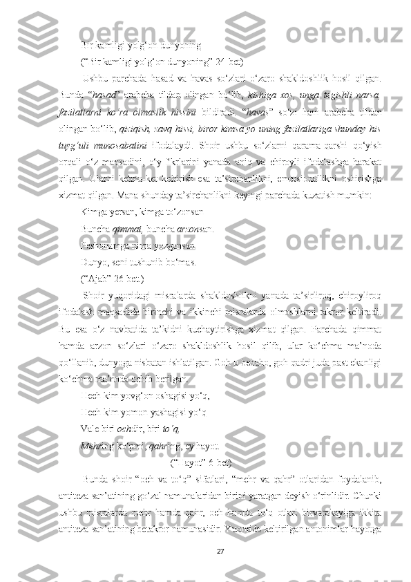  Bir kamligi yolg‘on dunyoning
 (“Bir kamligi yolg‘on dunyoning” 24-bet)
  Ushbu   parchada   hasad   va   havas   so‘zlari   o‘zaro   shakldoshlik   hosil   qilgan.
Bunda   “ hasad ”   arabcha   tildan   olingan   bo‘lib,   kishiga   xos,   unga   tegishli   narsa,
fazilatlarni   ko‘ra   olmaslik   hissini   bildiradi .   “ havas ”   so‘zi   ham   arabcha   tildan
olingan bo‘lib,  qiziqish, zavq hissi, biror kimsa yo uning fazilatlariga shunday his
tuyg‘uli   munosabatini   ifodalaydi.   Shoir   ushbu   so‘zlarni   qarama-qarshi   qo‘yish
orqali   o‘z   maqsadini,   o‘y-fikrlarini   yanada   aniq   va   chiroyli   ifodalashga   harakat
qilgan.   Ularni   ketma-ket   keltirish   esa   ta’sirchanlikni,   emotsionallikni   oshirishga
xizmat qilgan. Mana shunday ta’sirchanlikni keyingi parchada kuzatish mumkin:
 Kimga yersan, kimga to‘zonsan
 Buncha  qimmat,  buncha  arzon san.
 Peshonamga nima yozgansan
 Dunyo, seni tushunib bo‘mas. 
 (“Ajab” 26-bet.)
  Shoir   yuqoridagi   misralarda   shakldoshlikni   yanada   ta’sirliroq,   chiroyliroq
ifodalash   maqsadida   birinchi   va   ikkinchi   misralarda   olmoshlarni   takror   keltiradi.
Bu   esa   o‘z   navbatida   ta’kidni   kuchaytirishga   xizmat   qilgan.   Parchada   qimmat
hamda   arzon   so‘zlari   o‘zaro   shakldoshlik   hosil   qilib,   ular   ko‘chma   ma’noda
qo‘llanib, dunyoga nisbatan ishlatilgan. Goh u bebaho, goh qadri juda past ekanligi
ko‘chma ma’noda ochib berilgan. 
 Hech kim yovg‘on oshagisi yo‘q,
 Hech kim yomon yashagisi yo‘q
 Vale biri  och dir, biri  to‘q,
  Mehr ing ko‘pmi,  qahr ing, ey hayot. 
(“Hayot” 6-bet)
  Bunda   shoir   “och   va   to‘q”   sifatlari,   “mehr   va   qahr”   otlaridan   foydalanib,
antiteza san’atining go‘zal namunalaridan birini yaratgan deyish o‘rinlidir. Chunki
ushbu   misralarda   mehr   hamda   qahr,   och   hamda   to‘q   otlari   birvarakayiga   ikkita
antiteza san’atining betakror namunasidir. Yuqorida keltirilgan antonimlar hayotga
27 