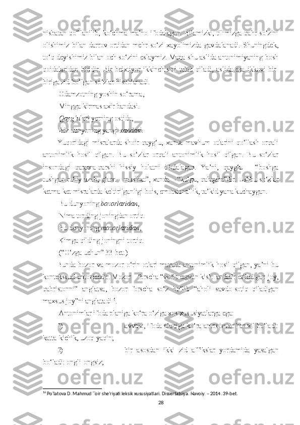 nisbatan   qo‘llanilib,   ko‘chma   ma’no  ifodalagan.   Bilamizki,   tilimizga   qahr   so‘zini
olishimiz   bilan   darrov   ortidan   mehr   so‘zi   xayolimizda   gavdalanadi.   Shuningdek,
to‘q deyishimiz bilan och so‘zini eslaymiz. Mana shu aslida antonimiyaning bosh
qoidalaridan   biridir.   Bir   beixtiyor   ikkinchisini   talab   qiladi,   aslida   esa   ikkovi   bir-
biriga zid bo‘lgan so‘zlar hisoblanadi. 
 Odamzotning yoshin so‘rama, 
 Mingga kirmas axir bandasi .  
 Qayg‘u lari yerning ostida, 
 Biz dunyoning yangi  xanda si. 
Yuqoridagi   misralarda   shoir   qayg‘u,   xanda   mavhum   otlarini   qo‘llash   orqali
antonimlik   hosil   qilgan.   Bu   so‘zlar   orqali   antonimlik   hosil   qilgan.   Bu   so‘zlar
insondagi   qarama-qarshi   hissiy   holatni   ifodalagan.   Ya’ni,   qayg‘u   –   “boshga
tushgan ruhiy azob, g‘am – musibat”, xanda – “kulgu, qahqaha”dir. Ushbu so‘zlar
ketma-ket misralarda keltirilganligi bois, emotsionallik, ta’kid yana kuchaygan. 
 Bu dunyoning  bozorlaridan , 
 Nima topding joningdan ortiq. 
 Bu dunyoning  mozorlaridan , 
 Kimga qilding joningni tortiq. 
 (“O‘zga uchun” 33-bet.)
Bunda  bozor  va  mozor   o‘rin  otlari   matnda antonimlik hosil  qilgan,  ya’ni   bu
kontekstual antonimdir. Mozor  –  forscha “vafot etgaan kishilar dafn etiladigan joy,
qabristonni”   anglatsa,   bozor   forscha   so‘z   bo‘lib   “aholi   savdo-sotiq   qiladigan
maxsus joy”ni anglatadi 16
. 
 Antonimlar ifoda planiga ko‘ra o‘ziga xos xususiyatlarga ega: 
1) avvalo, ifoda planiga ko‘ra antonimlar har xil bo‘ladi:
katta-kichik, uzoq-yaqin;
2) bir   asosdan   ikki   zid   affikslar   yordamida   yasalgan
bo‘ladi: ongli-ongsiz;
16
  Po‘latova D. Mahmud Toir she’riyati leksik xususiyatlari. Dissertatsiya. Navoiy. – 2014. 39-bet.
28 