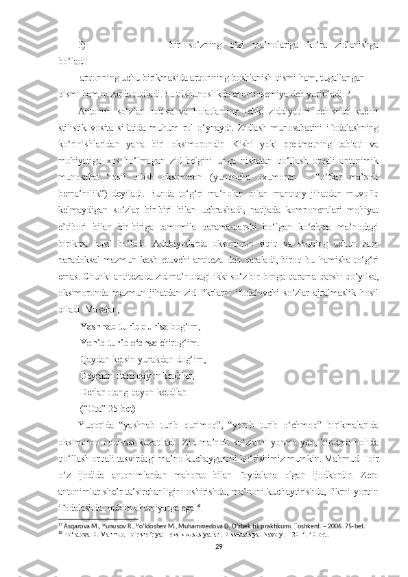 3) bir   so‘zning   o‘zi   ma’nolariga   ko‘ra   zidlanishga
bo‘ladi:
 arqonning uchu birikmasida arqonning boshlanish qismi ham, tugallangan 
qismi ham nazarda tutiladi.Bu tilshunoslikda enantiosemiya deb yuritiladi. 17
Antonim   so‘zlar   hodisa   va   holatlarning   ichki   ziddiyatini   ochishda   kuchli
stilistik   vosita   sifatida   muhum   rol   o‘ynaydi.   Zidlash   munosabatini   ifodalashning
ko‘rinishlaridan   yana   biri   oksimorondir.   Kishi   yoki   predmetning   tabiati   va
mohiyatiga   xos   bo‘lmagan   zid   belgini   unga   nisbatan   qo‘llash   orqali   antonimik
munosabat   hosil   qilish   oksimoron   (yunoncha   oxumoron   –   “o‘tkir   ma’noli
bema’nilik”)   deyiladi.   Bunda   to‘g‘ri   ma’nolari   bilan   mantiqiy   jihatdan   muvofiq
kelmaydigan   so‘zlar   bir-biri   bilan   uchrashadi,   natijada   komponentlari   mohiyat
e’tibori   bilan   bir-biriga   tamomila   qarama-qarshi   bo‘lgan   ko‘chma   ma’nodagi
birikma   hosil   bo‘ladi.   Adabiyotlarda   oksimoron   siqiq   va   shuning   uchun   ham
paradoksal   mazmun   kasb   etuvchi   antiteza   deb   qaraladi,   biroq   bu   hamisha   to‘g‘ri
emas. Chunki antitezada zid ma’nodagi ikki so‘z bir-biriga qarama-qarshi qo‘yilsa,
oksimoronda   mazmun   jihatdan   zid   fikrlarni   ifodalovchi   so‘zlar   ajralmaslik   hosil
qiladi. Masalan, 
  Yashnab turib qurisa  bog‘im, 
  Yonib turib o‘chsa  chirog‘im. 
 Qaydan ketsin yurakdan dog‘im,
 Deyman otam qayon ketdilar, 
 Derlar otang qayon ketdilar. 
 (“Ota” 25-bet) 
Yuqorida   “yashnab   turib   qurimoq”,   “yonib   turib   o‘chmoq”   birikmalarida
oksimoron   hodisasi   kuzatiladi.   Zid   ma’noli   so‘zlarni   yonma-yon,   birikma   holida
qo‘llash orqali tasvirdagi ma’no kuchayganini ko‘rishimiz mumkin. Mahmud Toir
o‘z   ijodida   antonimlardan   mahorat   bilan   foydalana   olgan   ijodkordir.   Zero
antonimlar she’r ta’sirchanligini oshirishda, ma’noni kuchaytirishda, fikrni yorqin
ifodalashda muhim ahamiyatga ega 18
.
17
 Asqarova M., Yunusov R., Yo‘ldoshev M., Muhammedova D. O‘zbek tili praktikumi. Toshkent. – 2006. 75-bet.
18
  Po‘latova D. Mahmud Toir she’riyati leksik xususiyatlari. Dissertatsiya. Navoiy. – 2014.  40 -bet.
29 