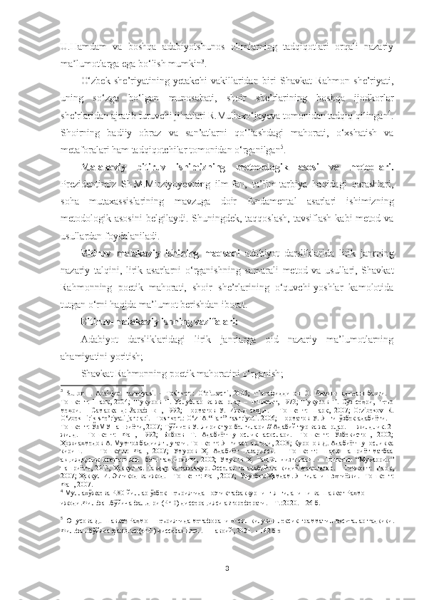 U.Hamdam   va   boshqa   adabiyotshunos   olimlarning   tadqiqotlari   orqali   nazariy
ma lumotlarga ega bo‘lish mumkinʼ 3
.
O‘zbek   she’riyatining   yetakchi   vakillaridan   biri   Shavkat   Rahmon   she’riyati,
uning   so‘zga   bo‘lgan   munosabati,   shoir   she’rlarining   boshqa   ijodkorlar
she’rlaridan ajratib turuvchi jihatlari R.Mullaxo‘jayeva tomonidan tadqiq qilingan 4
.
Shoirning   badiiy   obraz   va   san’atlarni   qo‘llashdagi   mahorati,   o‘xshatish   va
metaforalari ham tadqiqotchilar tomonidan o‘rganilgan 5
.
Malakaviy   bitiruv   ishimizning   metodologik   asosi   va   metodlari.
Prezidentimiz   Sh.M.Mirziyoyevning   ilm-fan,   ta’lim-tarbiya   haqidagi   qarashlari,
soha   mutaxassislarining   mavzuga   doir   fundamental   asarlari   ishimizning
metodologik asosini   belgilaydi. Shuningdek,  taqqoslash,  tavsiflash  kabi   metod va
usullardan foydalaniladi.
Bitiruv   malakaviy   ishining   maqsadi   adabiyot   darsliklarida   lirik   janrning
nazariy   talqini,   lirik   asarlarni   o‘rganishning   samarali   metod   va   usullari,   Shavkat
Rahmonning   poetik   mahorati,   shoir   she’rlarining   o‘quvchi-yoshlar   kamolotida
tutgan o‘rni haqida ma’lumot berishdan iborat. 
Bitiruv-malakaviy ishning vazifalari: 
Adabiyot   darsliklaridagi   lirik   janrlarga   oid   nazariy   ma’lumotlarning
ahamiyatini yoritish;
Shavkat Rahmonning poetik mahoratini o‘rganish ;
3
  Sulton   I .   Adabiyot   nazariyasi.   –   Toshkent:   O‘qituvchi,   2005 ;   Шарафиддинов   О.   Ижодни   англаш   бахти.   –
Тошкент:   Шарқ,   2004;   Шукуров   Н.   Услублар   ва   жанрлар   –   Тошкент,   1973;   Шукуров   Н.   Сўз   сеҳри,   шеър
меҳри.   –   Самарқанд:   Зарафшон,   1992;   Норматов   У.   Ижод   сеҳри.   –   Тошкент:   Шарқ,   2007;   Orzibekov   R.
O‘zbek  lirik she’riyati  janrlari.  –Toshkent:  O‘zFA “Fan” nashriyoti. 2006;  Норматов  У. Янги ўзбек  адабиёти. –
Тошкент: ЎзМУ нашриёти, 2007; Тўйчиев У. Лирик тур белгилари // Адабий тур ва жанрлар. III жилдлик. 2-
жилд.   –Тошкент:   Фан,   1992;   Бобоев   Т.   Адабиётшунослик   асослари.   -Тошкент:   Ўзбекистон,   2002;
Ҳожиаҳмедов А. Мумтоз бадиият луғати. Тошкент: Янги аср авлоди, 2008; Қуронов Д. Адабиётшуносликка
кириш.     –   Тошкент:   Фан,   2007;   Умуров   Ҳ.   Адабиёт   назарияси.   –   Тошкент:   Шарқ   нашриёт-матбаа
акциядорлик   компанияси     бош   таҳририяти,   2002;   Умуров   Ҳ.   Таҳлил   чизгилари.   –   Тошкент:   “Муҳаррир”
нашриёти, 2013; Ҳаққул И. Тақдир ва тафаккур. Эсселар ва адабий-танқидий мақолалар. – Тошкент: Шарқ,
2007; Ҳаққул И. Эътиқод ва ижод. – Тошкент: Фан, 2007;  Улуғбек Ҳамдам. Янгиланиш эҳтиёжи.  – Тошкент:
Фан, 2007.  
4
  Муллахўжаева Р.80-йиллар ўзбек шеъриятида поэтик тафаккурнинг янгиланиши ва Шавкат Раҳмон 
ижоди.Фил.фан.бўйича фал.д-ри (PhD) диссерацияси автореферати. – Т.:2020. – 26 б.
5
  Ю нусова  Д.   Ш авкат  Ра ҳмон   шеъриятида   метафорани   ҳосил   қилувчи лексик-граммати л  воситалар   тадқиқи .
Фил.фан.бўйича фал.д-ри(PhD) диссерацияси . – Навоий , 2021.  –  142 бю
3 