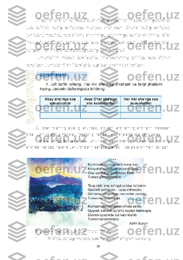  O‘rganishlar shuni ko‘rsatadiki, shoir va yozuvchilar lirik asarlarni yaratishda
juda   ko‘plab   badiiy   san’atlarga   murojaat   qilar   ekan.   Chunki   badiiy   san’atlar,
jumladan,   metafora,   paralellizm,   sinonimiya,   antonimiya   kabilar   shoirning   ichki
his-tuyg‘ularini  ochib  berishda  juda katta  ahamiyat   kasb  etadi.  Lirik  asarlar   ichki
ruhiyatni ochib berishda eng qulay adabiy tur hisoblanadi. 
Umumta’lim   maktab   darsliklarida   lirik   asarlarning   tahliliga   katta   e’tibor
qaratilgan. Jumladan 6-sinf darsligida quyidagi topshiriqlar berilgan:
Bu   topshiriqlarning   afzalligi   shundaki ,   o ‘ quvchi   shoirlarning   she ’ rlarini   qiyoslash
orqali   ularning   poetik   mahorati ,  novatorligi   haqida   tushunchalarga   ega   bo ‘ lib   boradi .
Darslik   so ‘ nggida   takrorlash   uchun   berilgan   topshiriqlar   ham   o ‘ quvchining
she ’ riyat   haqidagi   nazariy   tushunchalarini   yanada   boyitadi .  Dastlab she’r matni berilgan:
 
Shundan so‘ng quyidagi topshiriqlar berilgan:
1. She’rda qanday manzara tasvirlangan? Fikringizni asoslang.
30 