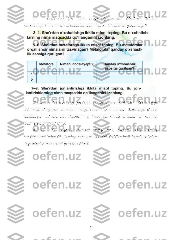 2. Bandlarning   (har   to‘rt   qatorning)   oxirida   ishlatilgan   fe’llarni
solishtiring. Shoir nima maqsadda bandlarni har xil fe’llar bilan yakunlagan?
O‘quvchilar  bu savollarga javob berishi  uchun ona tili fanidan leksikologiya
bo‘limida   o‘rgangan   bilimlarini   ishga   solishi   lozim   bo‘ladi.   Savollarga   e’tibor
qaratadigan   bo‘lsak,   ular   o‘quvchining   fiklashiga,   xotirasiga   qaratilgan   savollar
ekanligiga amin bo‘lamiz. 
Xulosa   qilib   aytganda   o‘quvchilarning   lirik   asarlar   ustida   bunday
topshiriqlarni   bajarishi   ularning   poetik   tafakkurini   shakllantiradi   hamda   so‘zdam
foyadalanish mahoratini yanada oshiradi.
31 
