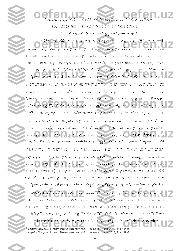 II BOB. O‘QUVCHI MA’NAVIY KAMOLOTIDA SHAVKAT
RAHMON SHE’RIYATINING TUTGAN O‘RNI
2.1. Shavkat Rahmonning poetik mahorati
  Har   bir   ijod   ahli   badiiy   asar   yaratayotganida   o‘ziga   xos   usuldan   boradi.
Bunda esa ijodkorga badiiy tasviriy vositalar fikrini yanada chiroyli va ta’sirliroq
yetkazib   berishda   muhim   ahamiyat   kasb   etadi.   Hozirgi   kunda   esa   shoirlarning
she’rlarida asosiy tasviriy vosita sifatida metaforaning yetakchiligini aytish joizdir.
Bu   tasviriy   ifodani   o‘zbek   adabiyotida   o‘ziga   xos   o‘rniga,   ijod   uslubiga   ega
bo‘lgan   zabardast   shoir   Shavkat   Rahmon   she’rlarida   ko‘rib   chiqamiz.   U
she’rlaridagi   kuyunchak   ovozi   va   isyonkor   ruhi   bilan   boshqa   ijodkorlardan   farq
qiladi.   Uning   har   bir   so‘zni   mahorat   bilan   tanlaganligini   e’tirof   etish   joizdir.
Adabiyotshunos   olim   Umarali   Normatov   ta’biri   bilan   aytganda,   “Shavkat
Rahmonning   ilk   she’rlaridan   tortib   so‘nggi   misralarigacha   qalbi,   tabiati,   butun
borlig‘i   vaziyatga   qarab   tovlanavermaydigan   mustahkam   e’tiqodi,   sodda   va
mag‘rur, kurashchan va jasur siymosi mana men deb turibdi”. 19
  Shoir ilk she’rlari
orqali omma e’tiboriga tushadi. Ilk she’rlaridagi unitilmas badiiy obrazlar yaratish
salohiyati   uning   keyingi   she’rlarida   ham   sayqallanib,   takrorlanmas   ifoda   yaratib
boradi.   Shavkat   Rahmon   umrining   so‘nggi   choragida   tartib   bergan   kitobi
“ Saylanma ”   to‘plamidir.   “Kitobdan   faqat   ilgari   chop   etilgan   to‘plamlaridan
saylangan lirik falsafiy she’rlargina emas, balki O‘zbekiston mustaqilligi arafasida
va undan keyin, o‘lim to‘shagida qog‘ozga tushirilgan (shundan ba’zilari ilk bora
e’lon qilinmoqda) badiiy mo‘jizalar ham o‘rin olgan. O‘ylaymizki, vido kitobi XX
asr   o‘zbek   she’riyatida,   umuman,   umumturkiy   adabiyotda   chinakam   hodisa
bo‘lgan shoir shaxsiyati va uning ko‘ngil kengliklari-yu, yurak qirralari to‘g‘risida
o‘quvchiga   to‘la-to‘kis   tasavvur   beradi”. 20
  Shoirning   “Saylanma”ga   kiritilgan
she’rlarida   asosan,   tabiat   vositachiligi   yetakchilik   qiladi.   Unda   shoir   insondagi
ma’lum   o‘zgarishlar,   kechinmalarni   tabiatdagi   o‘zgarishlarga   o‘xshatish   oraqali
ifodalaydi.   Masalan,   shoirning   “Yolg‘izlik”   she’rida   tabiatda   sodir   bo‘ladigan
hodisa insondagi nozik his-tuyg‘ularga ko‘chganini guvohi bo‘lishimiz mumkin: 
19
 Улуғбек Ҳамдам. Шавкат Рахмонни хотирлаб. – Тошкент: Шарк, 2012, 114-115-б.
20
 Улуғбек Ҳамдам. Шавкат Рахмонни хотирлаб. – Тошкент: Шарк, 2012, 114-115-б.
32 