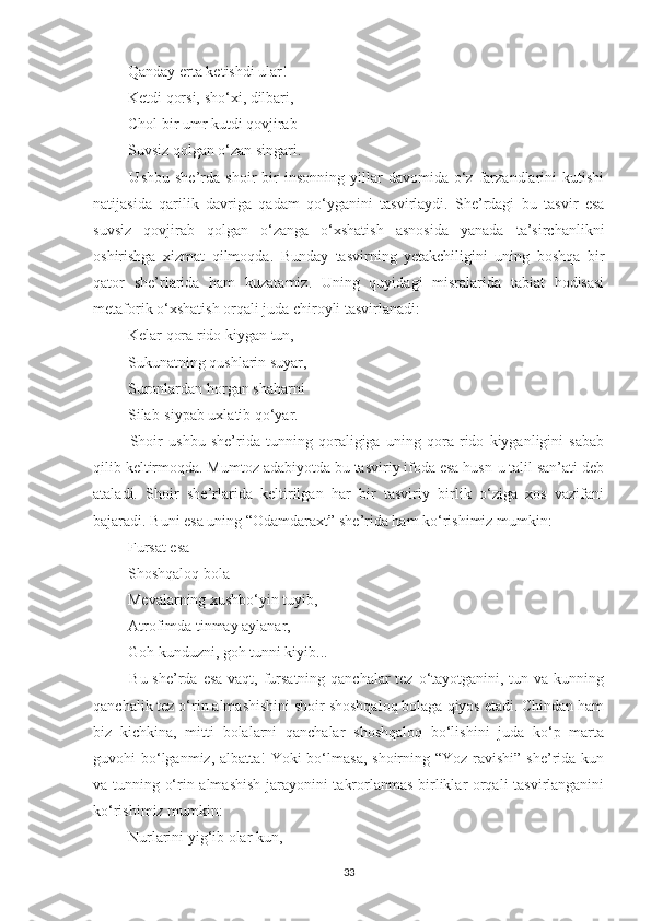  Qanday erta ketishdi ular! 
 Ketdi qorsi, sho‘xi, dilbari, 
 Chol bir umr kutdi qovjirab 
 Suvsiz qolgan o‘zan singari. 
  Ushbu   she’rda   shoir   bir   insonning   yillar   davomida   o‘z   farzandlarini   kutishi
natijasida   qarilik   davriga   qadam   qo‘yganini   tasvirlaydi.   She’rdagi   bu   tasvir   esa
suvsiz   qovjirab   qolgan   o‘zanga   o‘xshatish   asnosida   yanada   ta’sirchanlikni
oshirishga   xizmat   qilmoqda.   Bunday   tasvirning   yetakchiligini   uning   boshqa   bir
qator   she’rlarida   ham   kuzatamiz.   Uning   quyidagi   misralarida   tabiat   hodisasi
metaforik o‘xshatish orqali juda chiroyli tasvirlanadi: 
 Kelar qora rido kiygan tun, 
 Sukunatning qushlarin suyar, 
 Suronlardan horgan shaharni 
 Silab-siypab uxlatib qo‘yar. 
  Shoir   ushbu   she’rida   tunning   qoraligiga   uning   qora   rido   kiyganligini   sabab
qilib keltirmoqda. Mumtoz adabiyotda bu tasviriy ifoda esa husn-u talil san’ati deb
ataladi.   Shoir   she’rlarida   keltirilgan   har   bir   tasviriy   birlik   o‘ziga   xos   vazifani
bajaradi. Buni esa uning  “ Odamdaraxt ”  she’rida ham ko‘rishimiz mumkin: 
 Fursat esa – 
 Shoshqaloq bola 
 Mevalarning xushbo‘yin tuyib, 
 Atrofimda tinmay aylanar, 
 Goh kunduzni, goh tunni kiyib... 
  Bu she’rda esa vaqt, fursatning qanchalar tez o‘tayotganini, tun va kunning
qanchalik tez o‘rin almashishini shoir shoshqaloq bolaga qiyos etadi. Chindan ham
biz   kichkina,   mitti   bolalarni   qanchalar   shoshqaloq   bo‘lishini   juda   ko‘p   marta
guvohi bo‘lganmiz, albatta!  Yoki bo‘lmasa, shoirning “Yoz ravishi” she’rida kun
va tunning o‘rin almashish jarayonini takrorlanmas birliklar orqali tasvirlanganini
ko‘rishimiz mumkin: 
 Nurlarini yig‘ib olar kun, 
33 