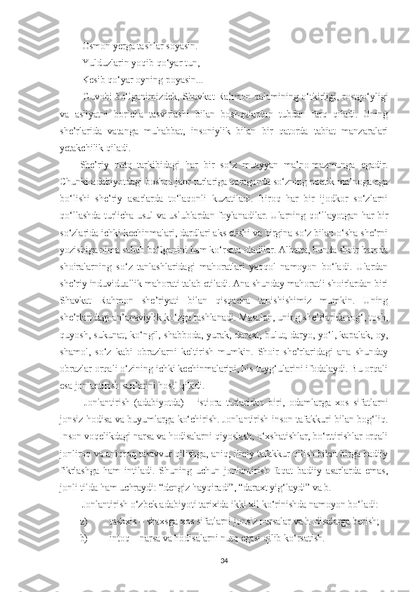  Osmon yerga tashlar soyasin. 
 Yulduzlarin yoqib qo‘yar tun,
 Kesib qo‘yar oyning poyasin... 
  Guvohi bo‘lganimizdek, Shavkat Rahmon qalamining o‘tkirligi, rostgo‘yligi
va   asliyatni   boricha   tasvirlashi   bilan   boshqalardan   tubdan   farq   qiladi.   Uning
she’rlarida   vatanga   muhabbat,   insoniylik   bilan   bir   qatorda   tabiat   manzaralari
yetakchilik qiladi. 
She’riy   nutq   tarkibidagi   har   bir   so‘z   muayyan   ma’no-mazmunga   egadir.
Chunki adabiyotdagi boshqa janr turlariga qaraganda so‘zning poetik ma’noga ega
bo‘lishi   she’riy   asarlarda   to‘laqonli   kuzatiladi.   Biroq   har   bir   ijodkor   so‘zlarni
qo‘llashda turlicha usul va uslublardan foylanadilar. Ularning qo‘llayotgan har bir
so‘zlarida ichki kechinmalari, dardlari aks etishi va birgina so‘z bilan o‘sha she’rni
yozishiga nima sabab bo‘lganini ham ko‘rsata oladilar. Albatta, bunda shoir hamda
shoiralarning   so‘z   tanlashlaridagi   mahoratlari   yaqqol   namoyon   bo‘ladi.   Ulardan
she’riy induviduallik mahorati talab etiladi. Ana shunday mahoratli shoirlardan biri
Shavkat   Rahmon   she’riyati   bilan   qisqacha   tanishishimiz   mumkin.   Uning
she’rlaridagi an’anaviylik ko‘zga tashlanadi. Masalan, uning she’rlarida tog‘, tosh,
quyosh, sukunat, ko‘ngil, shabboda, yurak, daraxt, bulut, daryo, yo‘l, kapalak, oy,
shamol,   so‘z   kabi   obrazlarni   keltirish   mumkin.   Shoir   she’rlaridagi   ana   shunday
obrazlar orqali o‘zining ichki kechinmalarini, his-tuyg‘ularini ifodalaydi. Bu orqali
esa jonlantirish san’atini hosil qiladi.
  Jonlantirish   (adabiyotda)   –   istiora   turlaridan   biri,   odamlarga   xos   sifatlarni
jonsiz hodisa va buyumlarga ko‘chirish. Jonlantirish inson tafakkuri bilan bog‘liq.
Inson voqelikdagi narsa va hodisalarni qiyoslash, o‘xshatishlar, bo‘rttirishlar orqali
jonliroq va aniqroq tasavvur qilishga, aniq, ilmiy tafakkur qilish bilan birga badiiy
fikrlashga   ham   intiladi.   Shuning   uchun   jonlantirish   faqat   badiiy   asarlarda   emas,
jonli tilda ham uchraydi: “dengiz hayqiradi”, “daraxt yig‘laydi” va b. 
 Jonlantirish o‘zbek adabiyoti tarixida ikki xil ko‘rinishda namoyon bo‘ladi: 
a) tashxis – shaxsga xos sifatlarni jonsiz narsalar va hodisalarga berish;
b) intoq – narsa va hodisalarni nutq egasi qilib ko‘rsatish. 
34 
