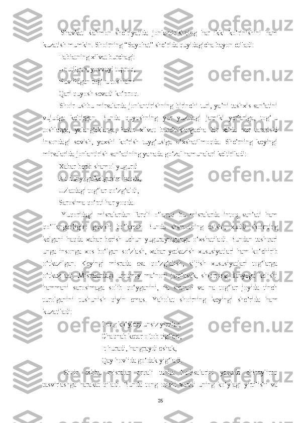   Shavkat   Rahmon   she’riyatida   jonlantirishning   har   ikki   ko‘rinishini   ham
kuzatish mumkin. Shoirning “Sayohat” she’rida quyidagicha bayon etiladi:
 Tabiatning xilvat burchagi:
 Unutilgan, yovvoyi tuproq,
 Huvillagan tog‘-u toshlarni
 Qari quyosh sevadi ko‘proq. 
  Shoir   ushbu   mirsalarda   jonlantirishning   birinchi   turi,   ya’ni   tashxis   san’atini
vujudga   keltirgan.   Bunda   quyoshning   yur   yuzidagi   jamiki   yerlariga,   tog‘-u
toshlarga,   yalangliklarga,   hatto   xilvat   burchaklargacha   bir   xilda   nur   taratishi
insondagi   sevish,   yaxshi   ko‘rish   tuyg‘usiga   o‘xshatilmoqda.   She’rning   keyingi
mirsalarida jonlantirish san’atining yanada go‘zal namunalari keltiriladi:
 Xabar berib shamol yugurdi
 Bu dunyoga kelganim haqda,
 Uzlatdagi tog‘lar qo‘zg‘aldi,
 Sarosima qo‘pti har yoqda. 
  Yuqoridagi   misralardan   farqli   o‘laroq   bu   misralarda   intoq   san’ati   ham
qo‘llanganligini   guvohi   bo‘lamiz.   Bunda   shamolning   esishi,   xuddi   shoirning
kelgani   haqda   xabar   berish   uchun   yugurayotganga   o‘xshatiladi.   Bundan   tashqari
unga   insonga   xos   bo‘lgan   so‘zlash,   xabar   yetkazish   xususiyatlari   ham   ko‘chirib
o‘tkazilgan.   Keyingi   misrada   esa   qo‘zg‘alish,   siljish   xususiyatlari   tog‘larga
o‘tkaziladi.   Misralardagi   umumiy   ma’noni   jamlasak,   shoirning   dunyoga   kelishi
hammani   sarosimaga   solib   qo‘yganini,   na   shamol   va   na   tog‘lar   joyida   tinch
turolganini   tushunish   qiyin   emas.   Yaholat   shoirning   keyingi   she’rida   ham
kuzatiladi:
 Tong ko‘ylagi unsiz yirtilar,
 Chaqnab ketar oftob tig‘lari,
 It huradi, hangraydi eshak,
 Qay hovlida go‘dak yig‘ladi.
  Shoir   ushbu   misralar   orqali   tabiat   hodisalarini   yanada   chiroyliroq
tasvirlashga   harakat   qiladi.   Bunda   tong   otishi   xuddi   uning   ko‘ylagi   yirtilishi   va
35 