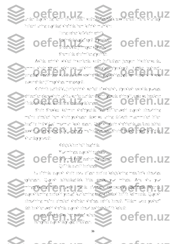 undan quyosh tig‘larini  otishi  orqali  sodir  bo‘lgandek tasvirlanadi. Yana  shunday
holatni uning quyidagi she’rida ham ko‘rish mumkin:
 Tong ochar ko‘zlarin erinib 
 Sevinchdan yig‘laydi qiyoqlar,
 Chechaklar jilmayar sevinib,
 Shamolda cho‘milar giyohlar.
  Aslida   erinish   x islati   insonlarda   sodir   bo‘ladigan   jarayon   hisoblansa-da,
ammo   shoir   tongni   sekin-asta   otishini   erinishga   qiyoslaydi.   Bundan   tashqari,
tongdagi shudringni xuddi gullarni sevinchdan yig‘lashiga, gullarni ochilishini esa
quvonchdan jilmayishga mengzaydi. 
  Ko‘rinib   turibdiki,   jonlantirish   san’ati   o‘xshatish,   qiyoslash   asosida   yuzaga
chiqarilar ekan, shoir ushbu san’at turidan fikrini yanada chiroyli, aniq va betakror
ifodalashda juda ko‘p o‘rinlarda foydalangan. 
  Shoir   Shavkat   Rahmon   she’riyatida   faol   qo‘llanuvchi   quyosh   obrazining
ma’no   qirralari   ham   shoir   yashagan   davr   va   uning   dolzarb   muammolari   bilan
bog‘liq   individual   mazmun   kasb   etgan.   Quyosh   shoir   she’rlarida   nafaqat   tabiat
tasviri uchun vosita, balki u ramziy ma’nolarga ega. Shoir “Yaxshi niyat” she’rida
shunday yozadi:
 Kelajak bor hali bag‘rida
 Yuz mingta quyoshi porlagan.
 Ishonma hech qachon, ishonma
 Qo‘lida quroli borlarga.
Bu   o‘rinda   quyosh   shoir   orzu   qilgan   porloq   kelajakning   metaforik   obraziga
aylangan.   Quyosh   tabiatdagidek   bitta   emas,   yuz   mingta.   Ana   shu   yuz
mingtalikning   o‘zi   o‘quvchi   ongida   o‘zgacha   assotsatsiya   uyg‘otadi.   Matnda
quyoshlarning porlashi yorug‘ kunlarning poetik ifodasi bo‘lib kelmoqda. Quyosh
obrazining   ma’no   qirralari   she’rdan-she’rga   ochila   boradi.   “Odam   uzoq   yashar”
deb boshlanuvchi she’rda quyosh obrazi tashbeh bo‘lib keladi:
 ... agar do‘sti bo‘lsa har qutlug‘ sahar
 bahaybat quyoshday uyg‘onadigan.
36 