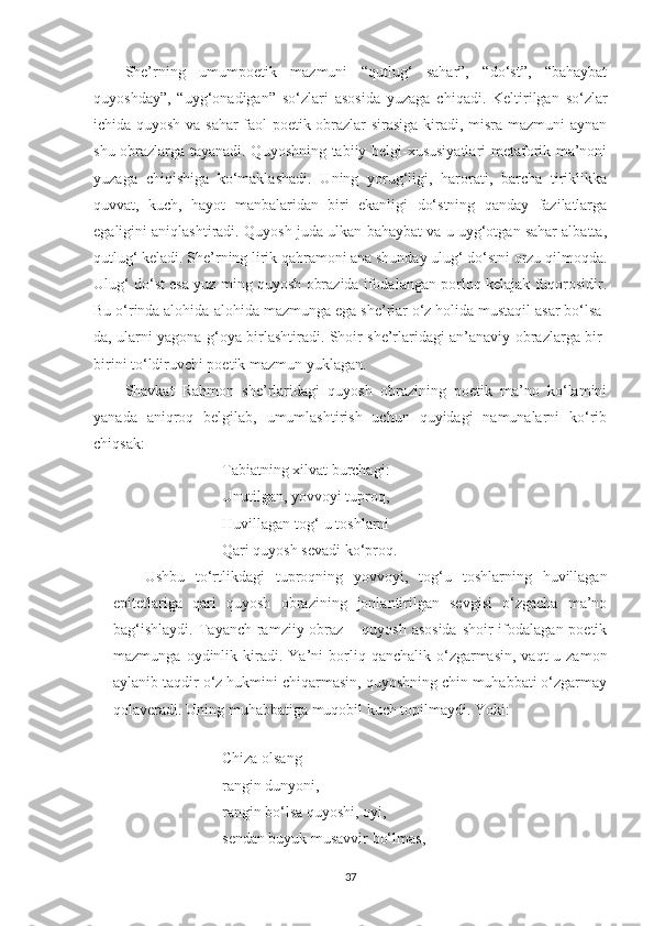 She’rning   umumpoetik   mazmuni   “qutlug‘   sahar”,   “do‘st”,   “bahaybat
quyoshday”,   “uyg‘onadigan”   so‘zlari   asosida   yuzaga   chiqadi.   Keltirilgan   so‘zlar
ichida quyosh va sahar faol poetik obrazlar sirasiga kiradi, misra mazmuni aynan
shu obrazlarga tayanadi. Quyoshning tabiiy belgi-xususiyatlari metaforik ma’noni
yuzaga   chiqishiga   ko‘maklashadi.   Uning   yorug‘ligi,   harorati,   barcha   tiriklikka
quvvat,   kuch,   hayot   manbalaridan   biri   ekanligi   do‘stning   qanday   fazilatlarga
egaligini aniqlashtiradi. Quyosh juda ulkan-bahaybat va u uyg‘otgan sahar albatta,
qutlug‘ keladi. She’rning lirik qahramoni ana shunday ulug‘ do‘stni orzu qilmoqda.
Ulug‘ do‘st esa yuz ming quyosh obrazida ifodalangan porloq kelajak fuqorosidir.
Bu o‘rinda alohida-alohida mazmunga ega she’rlar o‘z holida mustaqil asar bo‘lsa-
da, ularni yagona g‘oya birlashtiradi. Shoir she’rlaridagi an’anaviy obrazlarga bir-
birini to‘ldiruvchi poetik mazmun yuklagan.
Shavkat   Rahmon   she’rlaridagi   quyosh   obrazining   poetik   ma’no   ko‘lamini
yanada   aniqroq   belgilab,   umumlashtirish   uchun   quyidagi   namunalarni   ko‘rib
chiqsak:
 Tabiatning xilvat burchagi:
 Unutilgan, yovvoyi tuproq,
 Huvillagan tog‘-u toshlarni
 Qari quyosh sevadi ko‘proq.
Ushbu   to‘rtlikdagi   tuproqning   yovvoyi,   tog‘u   toshlarning   huvillagan
epitetlariga   qari   quyosh   obrazining   jonlantirilgan   sevgisi   o‘zgacha   ma’no
bag‘ishlaydi.  Tayanch ramziiy obraz  – quyosh asosida  shoir  ifodalagan poetik
mazmunga  oydinlik  kiradi.  Ya’ni  borliq  qanchalik  o‘zgarmasin,   vaqt-u  zamon
aylanib taqdir o‘z hukmini chiqarmasin, quyoshning chin muhabbati o‘zgarmay
qolaveradi. Uning muhabbatiga muqobil kuch topilmaydi. Yoki:
 
 Chiza olsang
 rangin dunyoni,
 rangin bo‘lsa quyoshi, oyi,
 sendan buyuk musavvir bo‘lmas,
37 