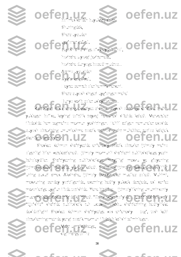  bo‘lmas sendan buyukroq shoir.
 Shuningdek, 
 Sharq uyqudan
 uyg‘onar go‘zal,
 quyosh chiqishiga o‘xshaydi bu hol,
 hozircha u yozgi jaziramada,
 hozircha dunyoga boqadi mudroq...
 Ammo uyqusidan
 Uyg‘onar go‘zal,
 Hayrat qamrab olar hamma narsani.
 Sharq quyosh singari uyg‘ongan mahal
 Dunyo sezib qolar uxlayotganin...
Keltirilgan   misollarning   aksariyat   qismida   quyosh   obraziga   ko‘chma   ma’no
yuklagan   bo‘lsa,   keyingi   to‘rtlik   peyzaj   namunasi   sifatida   keladi.   Manzaralar
ifodasida   ham   tagma’no   mazmun   yashiringan.   Tahlil   etilgan   namunalar   asosida
quyosh   obrazining   umumlashma   poetik   ma’nosi   mehr-muhabbat,   porloq   kelajak
ekanligini anglaymiz. 
  Shavkat   Rahmon   she’riyatida   an’anaviy   poetik   obrazlar   ijtimoiy   ma’no
olganligi   bilan   xarakterlanadi.   Ijtimoiy   mazmunli   she’rlarni   publitsistikaga   yaqin
baholaydilar.   She’riyatning   publitsistikaga   moyilligi   mavzu   va   g’oyaning
ijtimoiylashuvi   natijasida   yuzaga   keladi.   She’rning   ijtimoiy   mavzuga   tegishliligi
uning   qusuri   emas.   Aksincha,   ijtimoiy   asossiz   asar   muallaq   qoladi.   Muhimi,
mavzuning   qanday   yoritilganida,   asarning   badiiy   yuksak   darajada,   asl   san’at
mezonlariga uyg’un ifoda topishida. Yana bir jihat – ijtimoiylikning umuminsoniy
muammolarga daxldorligida ko‘rinadi. “Gang daryo bo‘yida…”, deb boshlanuvchi
“Qo‘shiq”   she’rida   publitsistik   ruh   ustuvor.   Ushbu   she’rlarining   badiiylikka
daxldorligini   Shavkat   Rahmon   she’riyatiga   xos   an’anaviy   –   tog’,   tosh   kabi
obrazlarning matnda yangi poetik mazmun ifodalab kelishi ta’minlagan.
Mehr - u muhabbatga,
sog’inchga t o‘ liq
38 