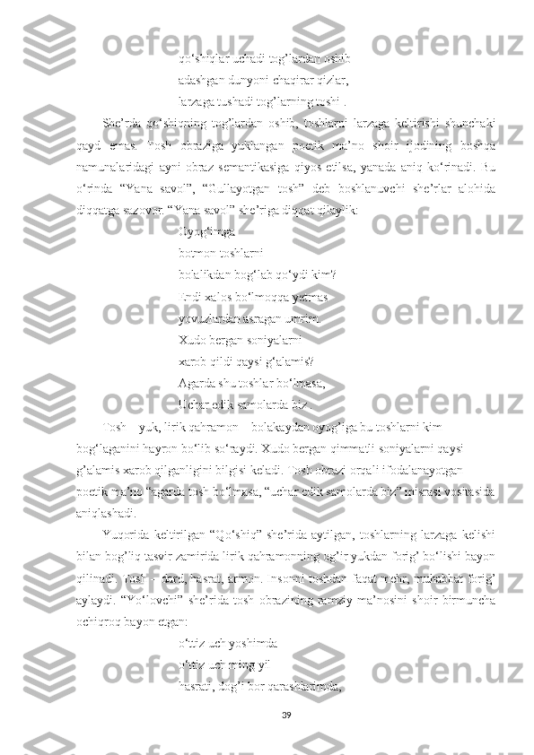 q o‘ shiqlar uchadi tog’lardan oshib –
adashgan dunyoni chaqirar qizlar,
larzaga tushadi tog’larning toshi .
She’rda   qo‘shiqning   tog’lardan   oshib,   toshlarni   larzaga   keltirishi   shunchaki
qayd   emas.   Tosh   obraziga   yuklangan   poetik   ma’no   shoir   ijodining   boshqa
namunalaridagi   ayni   obraz   semantikasiga   qiyos   etilsa,   yanada   aniq   ko‘rinadi.   Bu
o ‘ rinda   “Yana   savol”,   “Gullayotgan   tosh”   deb   boshlanuvchi   she’rlar   alohida
diqqatga sazovor. “Yana savol” she’riga diqqat qilaylik:
Oyog‘imga
botmon toshlarni
bolalikdan bog‘lab qo‘ydi kim?
Endi xalos bo ‘ lmoqqa yetmas
yovuzlardan asragan umrim.
Xudo bergan soniyalarni
xarob qildi qaysi g ‘ alamis?
Agarda shu toshlar bo ‘ lmasa,
Uchar edik samolarda biz .
Tosh – yuk, lirik qahramon – bolakaydan oyog’iga bu toshlarni kim 
bog‘laganini hayron bo‘lib so‘raydi. Xudo bergan qimmatli soniyalarni qaysi 
g’alamis xarob qilganligini bilgisi keladi. Tosh obrazi orqali ifodalanayotgan 
poetik ma’no “agarda tosh bo‘lmasa, “uchar edik samolarda biz” misrasi vositasida
aniqlashadi.
Yuqorida   keltirilgan   “Qo‘shiq”   she’rida   aytilgan,   toshlarning   larzaga   kelishi
bilan bog’liq tasvir zamirida lirik qahramonning og’ir yukdan forig’ bo‘lishi bayon
qilinadi. Tosh – dard, hasrat, armon. Insonni toshdan faqat mehr, muhabbat forig’
aylaydi.   “Yo‘lovchi”   she’rida   tosh   obrazining   ramziy   ma’nosini   shoir   birmuncha
ochiqroq bayon etgan:
o‘ ttiz uch yoshimda
o‘ ttiz uch ming yil
hasrati, dog’i bor qarashlarimda,
39 