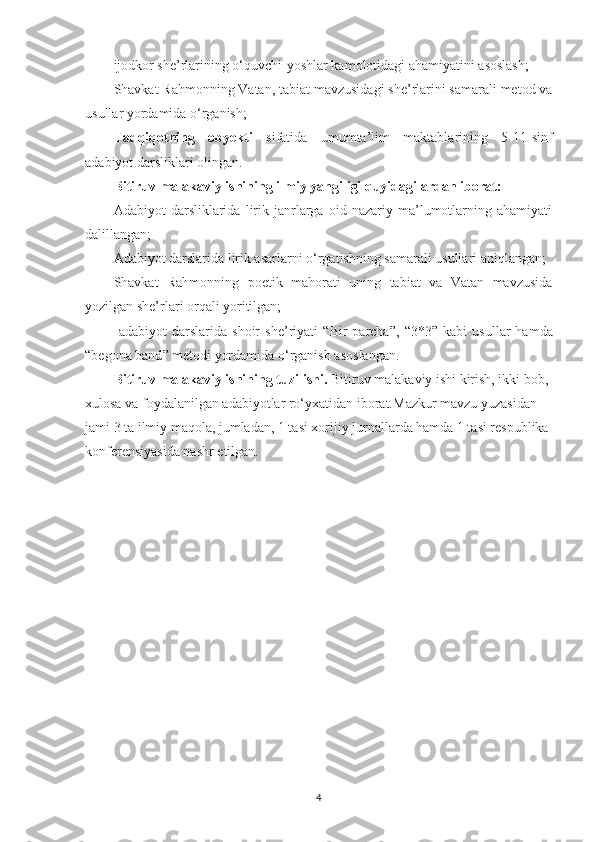 ijodkor she’rlarining o‘quvchi-yoshlar kamolotidagi ahamiyatini asoslash;
Shavkat Rahmonning Vatan, tabiat mavzusidagi she’rlarini samarali metod va
usullar yordamida o‘rganish;
Tadqiqotning   obyekti   sifatida   umumta’lim   maktablarining   5-11-sinf
adabiyot darsliklari olingan.
Bitiruv malakaviy ishining ilmiy yangiligi quyidagilardan iborat:
Adabiyot   darsliklarida   lirik   janrlarga   oid   nazariy   ma’lumotlarning   ahamiyati
dalillangan;
Adabiyot darslarida lirik asarlarni o‘rgatishning samarali usullari aniqlangan;
Shavkat   Rahmonning   poetik   mahorati   uning   tabiat   va   Vatan   mavzusida
yozilgan she’rlari orqali yoritilgan;
  adabiyot   darslarida   shoir   she’riyati   “ Bir   parcha ”,   “ 3*3 ”   kabi   usullar   hamda
“ begona band ”   metodi yordamida o‘rganish  asos langan.
Bitiruv malakaviy ishining tuzilishi.  Bitiruv malakaviy ishi kirish, ikki bob, 
xulosa va foydalanilgan adabiyotlar ro‘yxatidan iborat. Mazkur mavzu yuzasidan 
jami 3 ta ilmiy maqola, jumladan, 1 tasi xorijiy jurnallarda hamda 1 tasi respublika 
konferensiyasida nashr etilgan.
4 