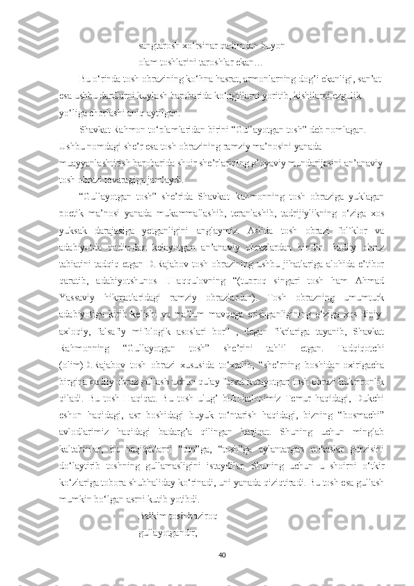 sangtarosh x o‘ rsinar qadimdan buyon
olam toshlarini taroshlar ekan…
Bu o‘rinda tosh obrazining ko‘hna hasrat, armonlarning dog’i ekanligi, san’at 
esa ushbu dardlarni kuylash barobarida ko‘ngillarni yoritib, kishilarni ezgulik 
yo‘liga chorlashi aniq aytilgan.
Shavkat Rahmon t o‘ plamlaridan birini “Gullayotgan tosh” deb nomlagan. 
Ushbu nomdagi she’r esa tosh obrazining ramziy ma’nosini yanada 
muayyanlashtirish barobarida shoir she’rlarining g’oyaviy mundarijasini an’anaviy
tosh obrazi tevaragiga jamlaydi.
“Gullayotgan   tosh”   she’rida   Shavkat   Rahmonning   tosh   obraziga   yuklagan
poetik   ma’nosi   yanada   mukammallashib,   teranlashib,   tadrijiylikning   o‘ziga   xos
yuksak   darajasiga   yetganligini   anglaymiz.   Aslida   tosh   obrazi   fol`klor   va
adabiyotda   qadimdan   kelayotgan   an’anaviy   obrazlardan   biridir.   Badiiy   obraz
tabiatini  tadqiq etgan D.Rajabov  tosh obrazining ushbu jihatlariga alohida e’tibor
qaratib,   adabiyotshunos   I.Haqqulovning   “(tuproq   singari   tosh   ham   Ahmad
Yassaviy   hikmatlaridagi   ramziy   obrazlardan).   Tosh   obrazning   umumturk
adabiyotiga   kirib   kelishi   va   ma’lum   mavqega   erishganligining   o‘ziga   xos   diniy-
axloqiy,   falsafiy   mifologik   asoslari   bor”   ,   degan   fikrlariga   tayanib,   Shavkat
Rahmonning   “Gullayotgan   tosh”   she’rini   tahlil   etgan.   Tadqiqotchi
(olim)D.Rajabov   tosh   obrazi   xususida   to‘xtalib,   “she’rning   boshidan-oxirigacha
birgina badiiy obraz gullash uchun qulay fursat kutayotgan tosh obrazi hukmronlik
qiladi.   Bu   tosh   Haqiqat.   Bu   tosh   ulug’   bobokalonimiz   Temur   haqidagi,   Dukchi
eshon   haqidagi,   asr   boshidagi   buyuk   to‘ntarish   haqidagi,   bizning   “bosmachi”
avlodlarimiz   haqidagi   badarg’a   qilingan   haqiqat.   Shuning   uchun   minglab
kaltabinlar,   bu   haqiqatlarni   “tun”ga,   “tosh”ga   aylantargan   nokaslar   gurzisini
d o‘ laytirib   toshning   gullamasligini   istaydilar.   Shuning   uchun   u   shoirni   o‘tkir
ko‘zlariga tobora shubhaliday ko‘rinadi, uni yanada qiziqtiradi. Bu tosh esa gullash
mumkin b o‘ lgan asrni kutib yotibdi.
Balkim tosh hoziroq
gullayotgandir,
40 