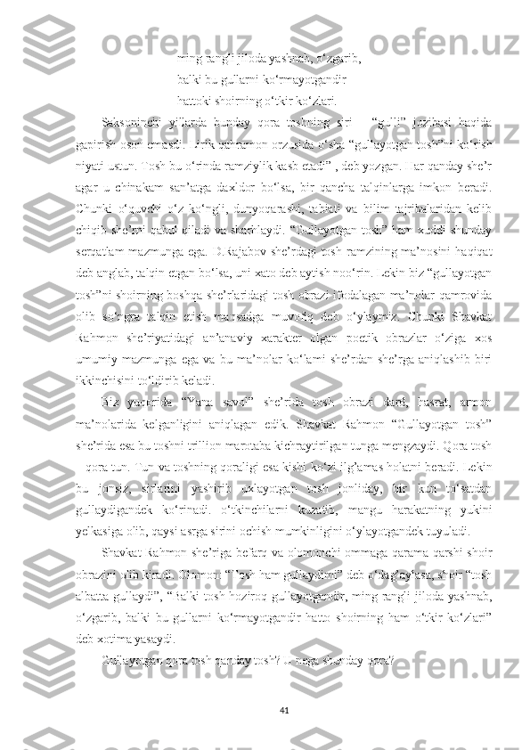 ming rangli jiloda yashnab,  o‘ zgarib,
balki bu gullarni k o‘ rmayotgandir
hattoki shoirning  o‘ tkir k o‘ zlari.
Saksoninchi   yillarda   bunday   qora   toshning   siri   –   “gulli”   jozibasi   haqida
gapirish oson emasdi. Lirik qahramon orzusida   o‘ sha “gullayotgan tosh”ni k o‘ rish
niyati ustun. Tosh bu o‘rinda ramziylik kasb etadi” , deb yozgan. Har qanday she’r
agar   u   chinakam   san’atga   daxldor   bo‘lsa,   bir   qancha   talqinlarga   imkon   beradi.
Chunki   o‘quvchi   o‘z   ko‘ngli,   dunyoqarashi,   tabiati   va   bilim   tajribalaridan   kelib
chiqib she’rni qabul qiladi  va sharhlaydi. “Gullayotgan tosh” ham xuddi shunday
serqatlam  mazmunga ega.  D.Rajabov  she’rdagi  tosh  ramzining ma’nosini  haqiqat
deb anglab, talqin etgan bo‘lsa, uni xato deb aytish noo‘rin. Lekin biz “gullayotgan
tosh”ni shoirning boshqa she’rlaridagi tosh obrazi ifodalagan ma’nolar qamrovida
olib   so‘ngra   talqin   etish   maqsadga   muvofiq   deb   o‘ylaymiz.   Chunki   Shavkat
Rahmon   she’riyatidagi   an’anaviy   xarakter   olgan   poetik   obrazlar   o‘ziga   xos
umumiy   mazmunga   ega   va   bu   ma’nolar   ko‘lami   she’rdan-she’rga   aniqlashib   biri
ikkinchisini to‘ldirib keladi.
Biz   yuqorida   “Yana   savol”   she’rida   tosh   obrazi   dard,   hasrat,   armon
ma’nolarida   kelganligini   aniqlagan   edik.   Shavkat   Rahmon   “Gullayotgan   tosh”
she’rida esa bu toshni trillion marotaba kichraytirilgan tunga mengzaydi. Qora tosh
– qora tun. Tun va toshning qoraligi esa kishi k o‘ zi ilg’amas holatni beradi. Lekin
bu   jonsiz,   sirlarini   yashirib   uxlayotgan   tosh   jonliday,   bir   kun   to‘satdan
gullaydigandek   ko‘rinadi.   o‘tkinchilarni   kuzatib,   mangu   harakatning   yukini
yelkasiga olib, qaysi asrga sirini ochish mumkinligini o‘ylayotgandek tuyuladi.
Shavkat Rahmon she’riga befarq va olomonchi ommaga qarama-qarshi shoir
obrazini olib kiradi. Olomon: “Tosh ham gullaydimi” deb o‘dag’aylasa, shoir “tosh
albatta gullaydi”, “Balki  tosh hoziroq gullayotgandir, ming rangli  jiloda yashnab,
o‘zgarib,   balki   bu   gullarni   ko‘rmayotgandir   hatto   shoirning   ham   o‘tkir   ko‘zlari”
deb xotima yasaydi.
Gullayotgan qora tosh qanday tosh? U nega shunday qora?
41 